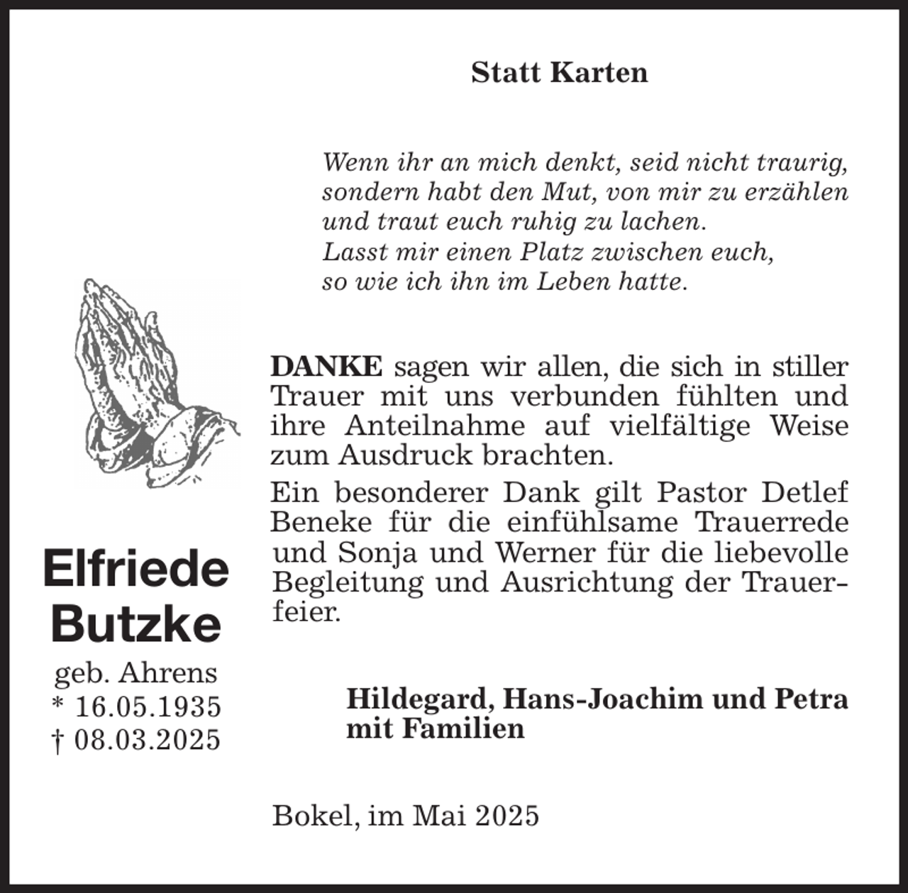 <p>Statt Karten<br />Wenn ihr an mich denkt, seid nicht traurig, sondern habt den Mut, von mir zu erzählen und traut euch ruhig zu lachen.<br />Lasst mir einen Platz zwischen euch,<br />so wie ich ihn im Leben hatte.<br />DANKE sagen wir allen, die sich in stiller Trauer mit uns verbunden fühlten und ihre Anteilnahme auf vielfältige Weise zum Ausdruck brachten.<br />Ein besonderer Dank gilt Pastor Detlef Beneke für die einfühlsame Trauerrede und Sonja und Werner für die liebevolle Begleitung und Ausrichtung der Trauerfeier.<br />Hildegard, Hans-Joachim und Petra<br />mit Familien<br />Bokel, im Mai 2025<br />Elfriede<br />Butzke<br />geb. Ahrens<br />* 16.05.1935<br />† 08.03.2025</p>