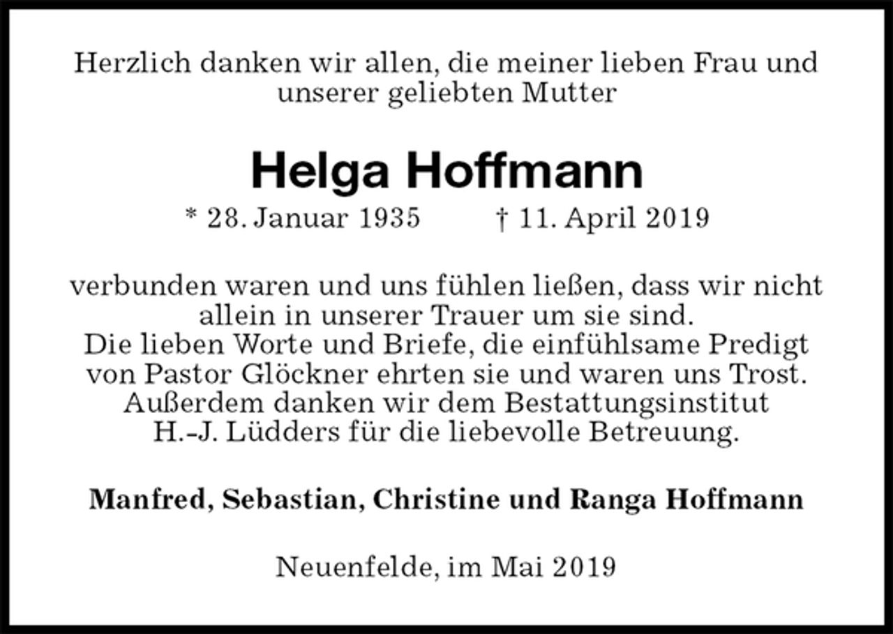<p>Herzlich danken wir allen, die meiner lieben Frau und unserer geliebten Mutter<br />Helga Hoffmann<br />* 28. Januar 1935 † 11. April 2019<br />verbunden waren und uns fühlen ließen, dass wir nicht allein in unserer Trauer um sie sind.<br />Die lieben Worte und Briefe, die einfühlsame Predigt von Pastor Glöckner ehrten sie und waren uns Trost. Außerdem danken wir dem Bestattungsinstitut<br />H.-J. Lüdders für die liebevolle Betreuung.<br />Manfred, Sebastian, Christine und Ranga Hoffmann<br />Neuenfelde, im Mai 2019</p>