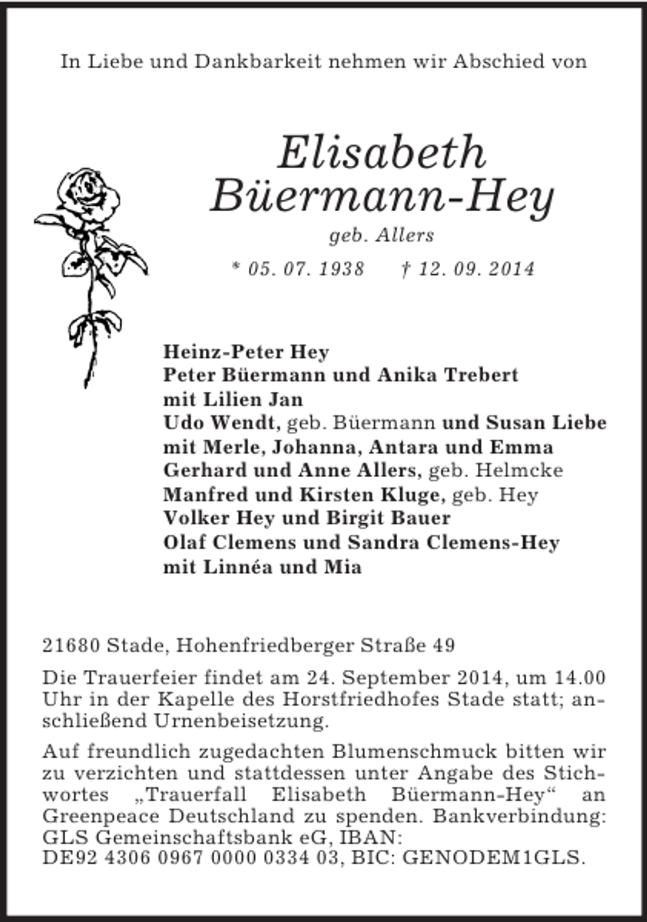 <p>In Liebe und Dankbarkeit nehmen wir Abschied von<br />Elisabeth<br />Büermann-Hey<br />geb. Allers<br />* 05. 07. 1938 † 12. 09. 2014<br />Heinz-Peter Hey<br />Peter Büermann und Anika Trebert<br />mit Lilien Jan<br />Udo Wendt, geb. Büermann und Susan Liebe<br />mit Merle, Johanna, Antara und Emma<br />Gerhard und Anne Allers, geb. Helmcke<br />Manfred und Kirsten Kluge, geb. Hey<br />Volker Hey und Birgit Bauer<br />Olaf Clemens und Sandra Clemens-Hey<br />mit Linnéa und Mia<br />21680 Stade, Hohenfriedberger Straße 49<br />Die Trauerfeier findet am 24. September 2014, um 14.00 Uhr in der Kapelle des Horstfriedhofes Stade statt; anschließend Urnenbeisetzung.<br />Auf freundlich zugedachten Blumenschmuck bitten wir zu verzichten und stattdessen unter Angabe des Stichwortes „Trauerfall Elisabeth Büermann-Hey“ an Greenpeace Deutschland zu spenden. Bankverbindung: GLS Gemeinschaftsbank eG, IBAN:<br />DE92 4306 0967 0000 0334 03, BIC: GENODEM1GLS.</p>