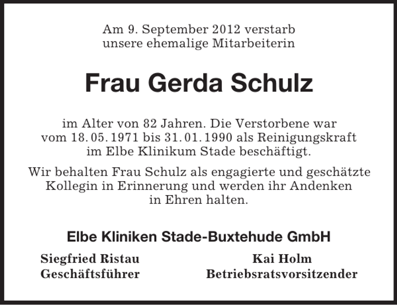 <p>Am 9. September 2012 verstarb<br />unsere ehemalige Mitarbeiterin<br />Frau Gerda Schulz<br />im Alter von 82 Jahren. Die Verstorbene war<br />vom 18. 05. 1971 bis 31. 01. 1990 als Reinigungskraft<br />im Elbe Klinikum Stade beschäftigt.<br />Wir behalten Frau Schulz als engagierte und geschätzte Kollegin in Erinnerung und werden ihr Andenken<br />in Ehren halten.<br />Elbe Kliniken Stade-Buxtehude GmbH<br />Siegfried Ristau Kai Holm<br />Geschäftsführer Betriebsratsvorsitzender</p>