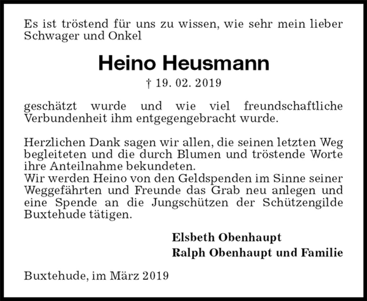 <p>Es ist tröstend für uns zu wissen, wie sehr mein lieber Schwager und Onkel<br />Heino Heusmann<br />† 19. 02. 2019<br />geschätzt wurde und wie viel freundschaftliche<br />Verbundenheit ihm entgegengebracht wurde.</p><p>Herzlichen Dank sagen wir allen, die seinen letzten Weg begleiteten und die durch Blumen und tröstende Worte ihre Anteilnahme bekundeten.<br />Wir werden Heino von den Geldspenden im Sinne seiner Weggefährten und Freunde das Grab neu anlegen und eine Spende an die Jungschützen der Schützengilde Buxtehude tätigen.<br />Elsbeth Obenhaupt<br />Ralph Obenhaupt und Familie<br />Buxtehude, im März 2019</p>