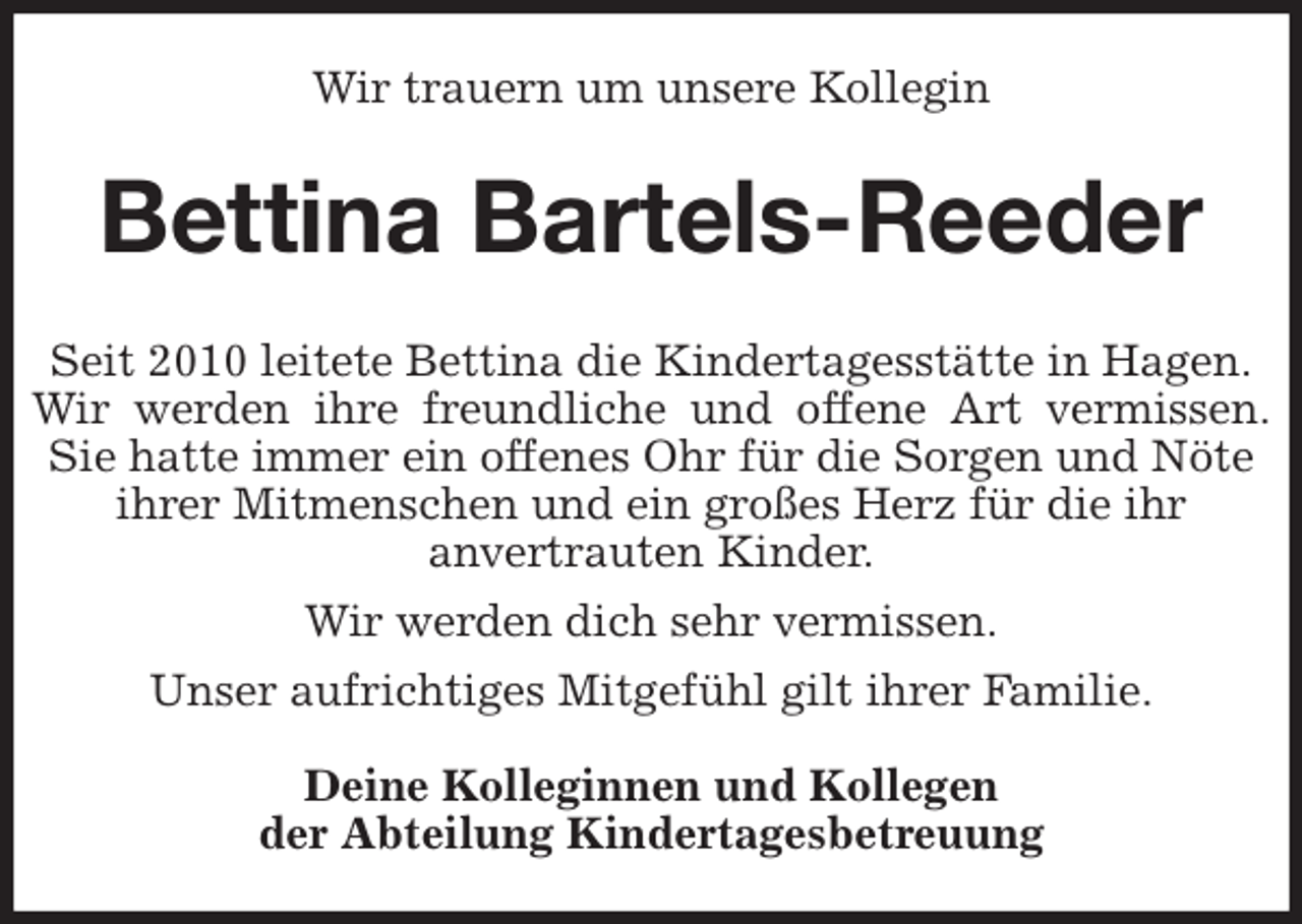 <p>Wir trauern um unsere Kollegin<br />Bettina Bartels-Reeder<br />Seit 2010 leitete Bettina die Kindertagesstätte in Hagen.<br />Wir werden ihre freundliche und offene Art vermissen.<br />Sie hatte immer ein offenes Ohr für die Sorgen und Nöte ihrer Mitmenschen und ein großes Herz für die ihr<br />anvertrauten Kinder.<br />Wir werden dich sehr vermissen.<br />Unser aufrichtiges Mitgefühl gilt ihrer Familie.</p>
<p>Deine Kolleginnen und Kollegen<br />der Abteilung Kindertagesbetreuung</p>