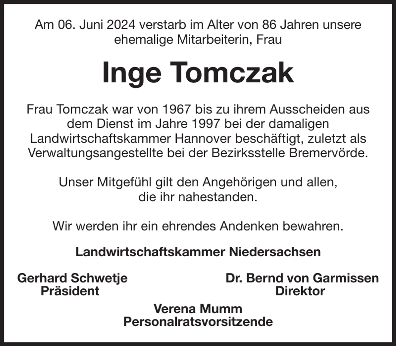 <p>Am 06. Juni 2024 verstarb im Alter von 86 Jahren unsere<br />ehemalige Mitarbeiterin, Frau<br />Inge Tomczak<br />Frau Tomczak war von 1967 bis zu ihrem Ausscheiden aus dem Dienst im Jahre 1997 bei der damaligen<br />Landwirtschaftskammer Hannover beschäftigt, zuletzt als Verwaltungsangestellte bei der Bezirksstelle Bremervörde.</p><p>Unser Mitgefühl gilt den Angehörigen und allen,<br />die ihr nahestanden.</p><p>Wir werden ihr ein ehrendes Andenken bewahren.<br />Landwirtschaftskammer Niedersachsen</p><p>Gerhard Schwetje Dr. Bernd von Garmissen<br />Präsident Direktor<br />Verena Mumm<br />Personalratsvorsitzende</p>