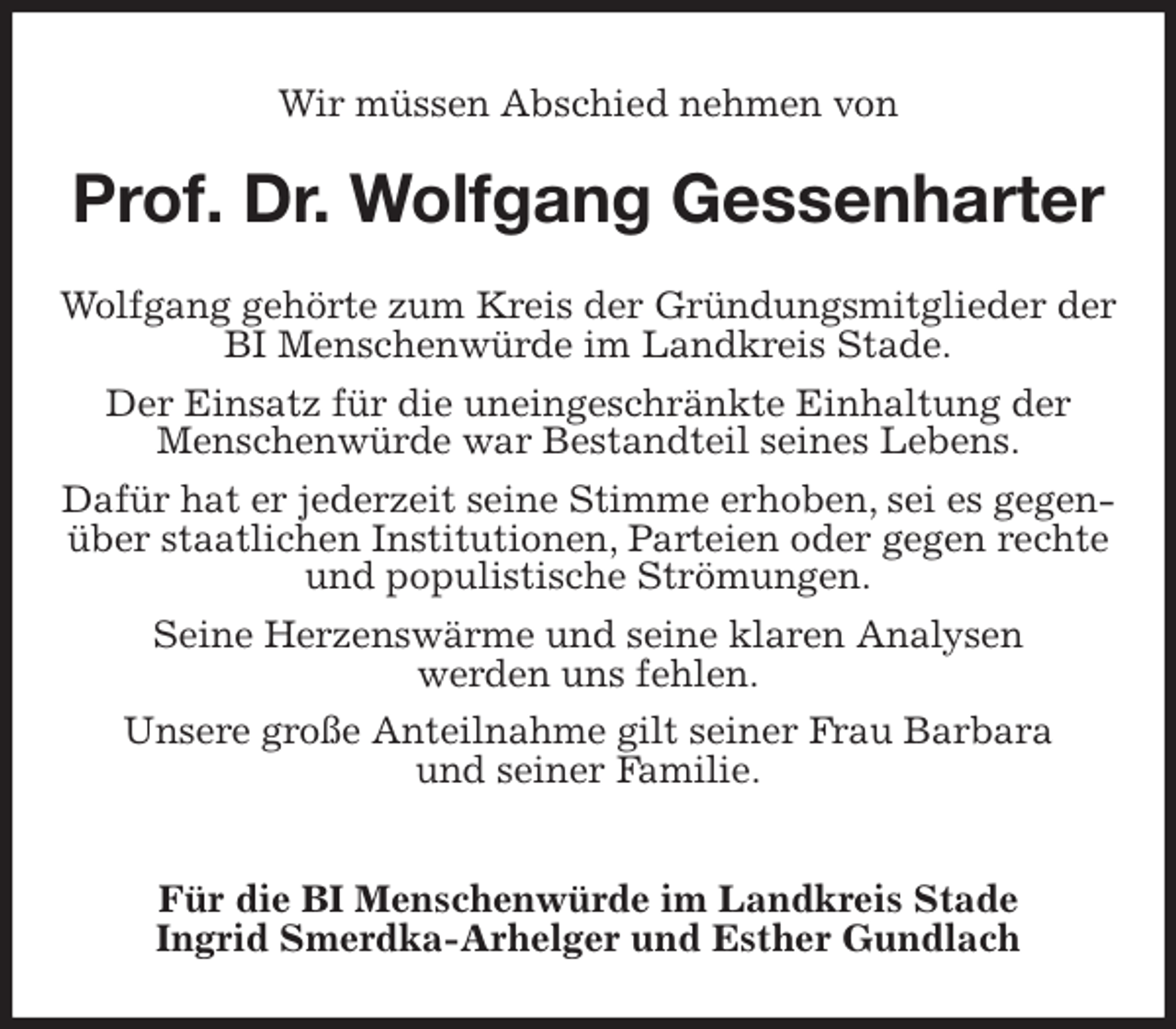 <p>Wir müssen Abschied nehmen von<br />Prof. Dr. Wolfgang Gessenharter<br />Wolfgang gehörte zum Kreis der Gründungsmitglieder der BI Menschenwürde im Landkreis Stade.<br />Der Einsatz für die uneingeschränkte Einhaltung der<br />Menschenwürde war Bestandteil seines Lebens.<br />Dafür hat er jederzeit seine Stimme erhoben, sei es gegenüber staatlichen Institutionen, Parteien oder gegen rechte und populistische Strömungen.<br />Seine Herzenswärme und seine klaren Analysen<br />werden uns fehlen.<br />Unsere große Anteilnahme gilt seiner Frau Barbara<br />und seiner Familie.</p>
<p>Für die BI Menschenwürde im Landkreis Stade<br />Ingrid Smerdka-Arhelger und Esther Gundlach</p>