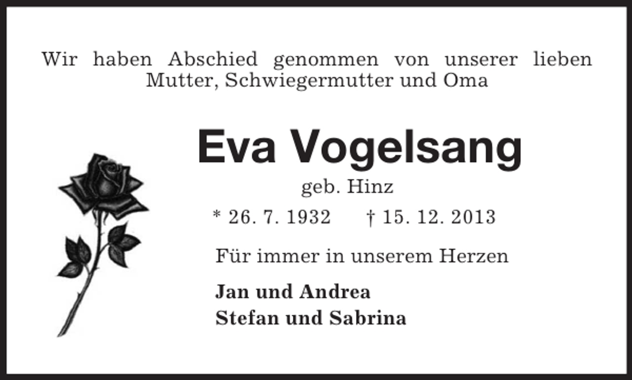 <p>Wir haben Abschied genommen von unserer lieben<br />Mutter, Schwiegermutter und Oma</p><p>Eva Vogelsang<br />geb. Hinz<br />* 26. 7. 1932 † 15. 12. 2013<br />Für immer in unserem Herzen<br />Jan und Andrea<br />Stefan und Sabrina</p>