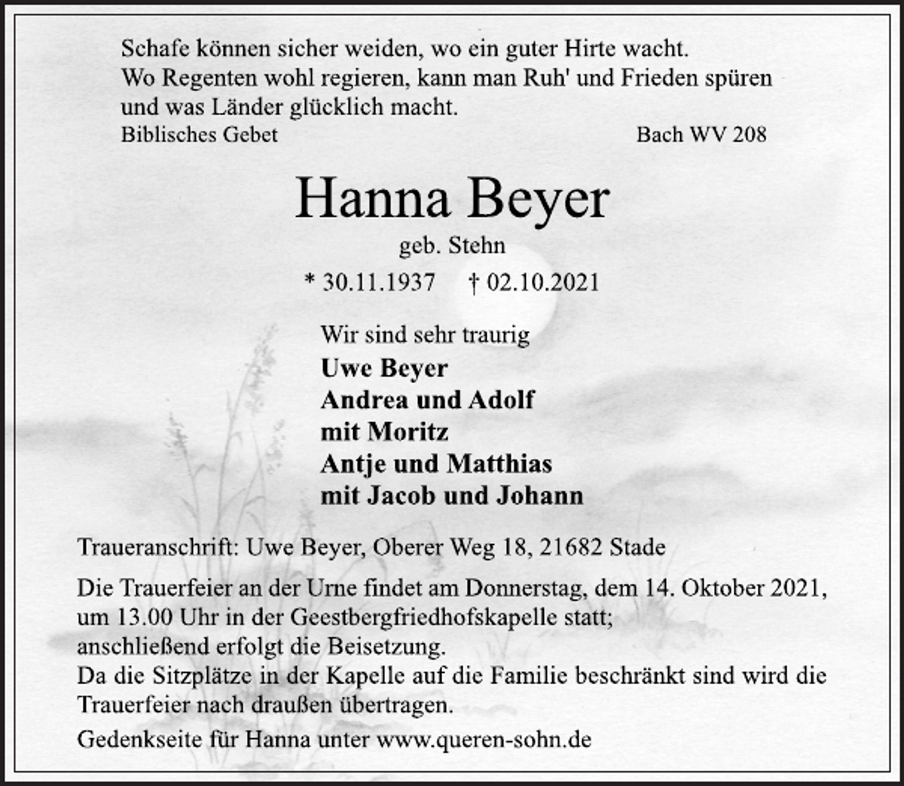 <p>Schafe können sicher weiden, wo ein guter Hirte wacht.<br />Wo Regenten wohl regieren, kann man Ruh' und Frieden spüren<br />und was Länder glücklich macht.<br />Biblisches Gebet Bach WV 208<br />Hanna Beyer<br />geb. Stehn<br />* 30.11.1937 † 02.10.2021<br />Wir sind sehr traurig<br />Uwe Beyer<br />Andrea und Adolf<br />mit Moritz<br />Antje und Matthias<br />mit Jacob und Johann<br />Traueranschrift: Uwe Beyer, Oberer Weg 18, 21682 Stade<br />Die Trauerfeier an der Urne findet am Donnerstag, dem 14. Oktober 2021,<br />um 13.00 Uhr in der Geestbergfriedhofskapelle statt;<br />anschließend erfolgt die Beisetzung.<br />Da die Sitzplätze in der Kapelle auf die Familie beschränkt sind wird die<br />Trauerfeier nach draußen übertragen.<br />Gedenkseite für Hanna unter www.queren-sohn.de</p>