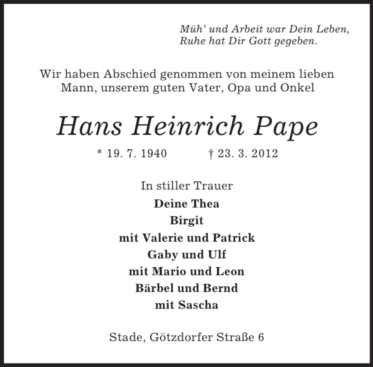 <p>Müh’ und Arbeit war Dein Leben,<br />Ruhe hat Dir Gott gegeben.</p><p>Wir haben Abschied genommen von meinem lieben<br />Mann, unserem guten Vater, Opa und Onkel</p><p>Hans Heinrich Pape<br />* 19. 7. 1940</p><p>† 23. 3. 2012</p><p>In stiller Trauer<br />Deine Thea<br />Birgit<br />mit Valerie und Patrick<br />Gaby und Ulf<br />mit Mario und Leon<br />Bärbel und Bernd<br />mit Sascha<br />Stade, Götzdorfer Straße 6</p>