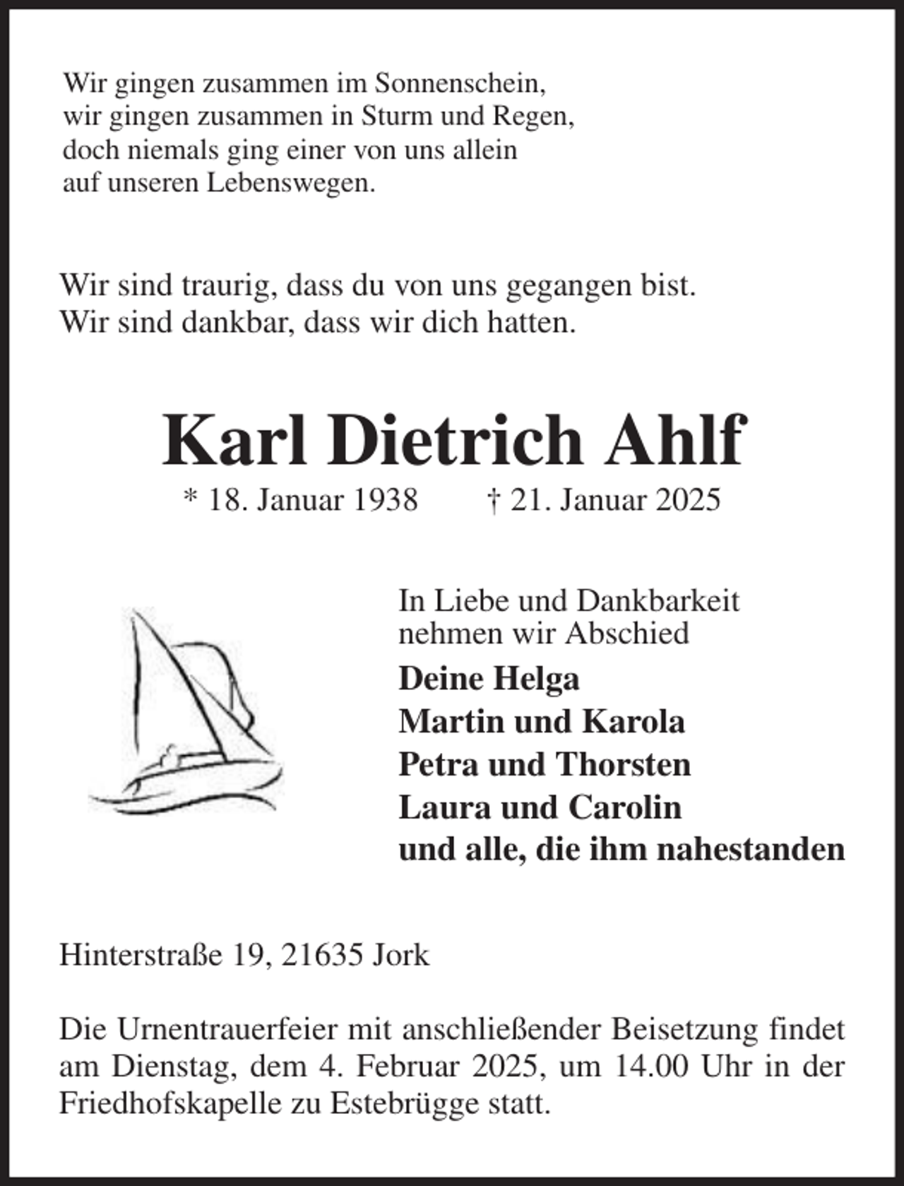 <p>Wir gingen zusammen im Sonnenschein,<br />wir gingen zusammen in Sturm und Regen,<br />doch niemals ging einer von uns allein<br />auf unseren Lebenswegen.<br />Wir sind traurig, dass du von uns gegangen bist.<br />Wir sind dankbar, dass wir dich hatten.<br />Karl Dietrich Ahlf<br />* 18. Januar 1938 † 21. Januar 2025<br />In Liebe und Dankbarkeit<br />nehmen wir Abschied<br />Deine Helga<br />Martin und Karola<br />Petra und Thorsten<br />Laura und Carolin<br />und alle, die ihm nahestanden<br />Hinterstraße 19, 21635 Jork</p><p>Die Urnentrauerfeier mit anschließender Beisetzung findet am Dienstag, dem 4. Februar 2025, um 14.00 Uhr in der Friedhofskapelle zu Estebrügge statt.</p>