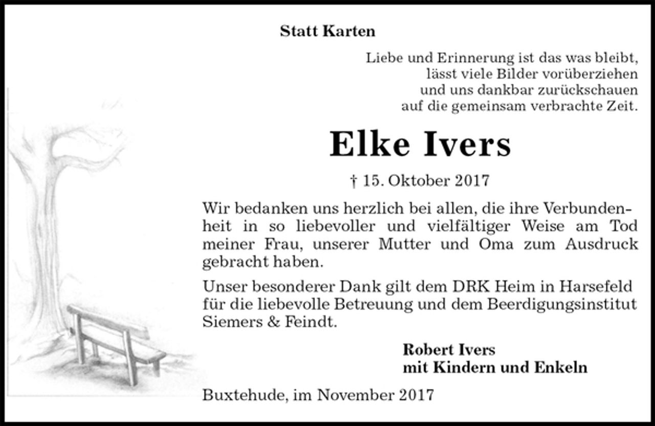 <p>Statt Karten<br />Liebe und Erinnerung ist das was bleibt,<br />lässt viele Bilder vorüberziehen<br />und uns dankbar zurückschauen<br />auf die gemeinsam verbrachte Zeit.<br />Elke Ivers<br />† 15. Oktober 2017<br />Wir bedanken uns herzlich bei allen, die ihre Verbundenheit in so liebevoller und vielfältiger Weise am Tod<br />meiner Frau, unserer Mutter und Oma zum Ausdruck<br />gebracht haben.<br />Unser besonderer Dank gilt dem DRK Heim in Harsefeld für die liebevolle Betreuung und dem Beerdigungsinstitut Siemers &amp; Feindt.<br />Robert Ivers<br />mit Kindern und Enkeln<br />Buxtehude, im November 2017</p>