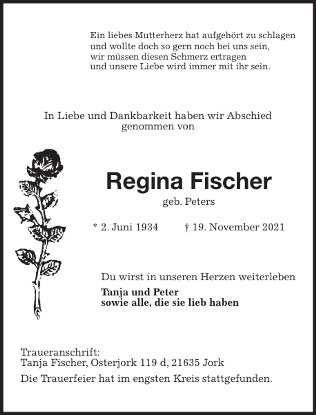 <p>Ein liebes Mutterherz hat aufgehört zu schlagen<br />und wollte doch so gern noch bei uns sein,<br />wir müssen diesen Schmerz ertragen<br />und unsere Liebe wird immer mit ihr sein.<br />In Liebe und Dankbarkeit haben wir Abschied<br />genommen von<br />Regina Fischer<br />geb. Peters</p>
<p>* 2. Juni 1934 † 19. November 2021<br />Du wirst in unseren Herzen weiterleben<br />Tanja und Peter<br />sowie alle, die sie lieb haben<br />Traueranschrift:<br />Tanja Fischer, Osterjork 119 d, 21635 Jork<br />Die Trauerfeier hat im engsten Kreis stattgefunden.</p>