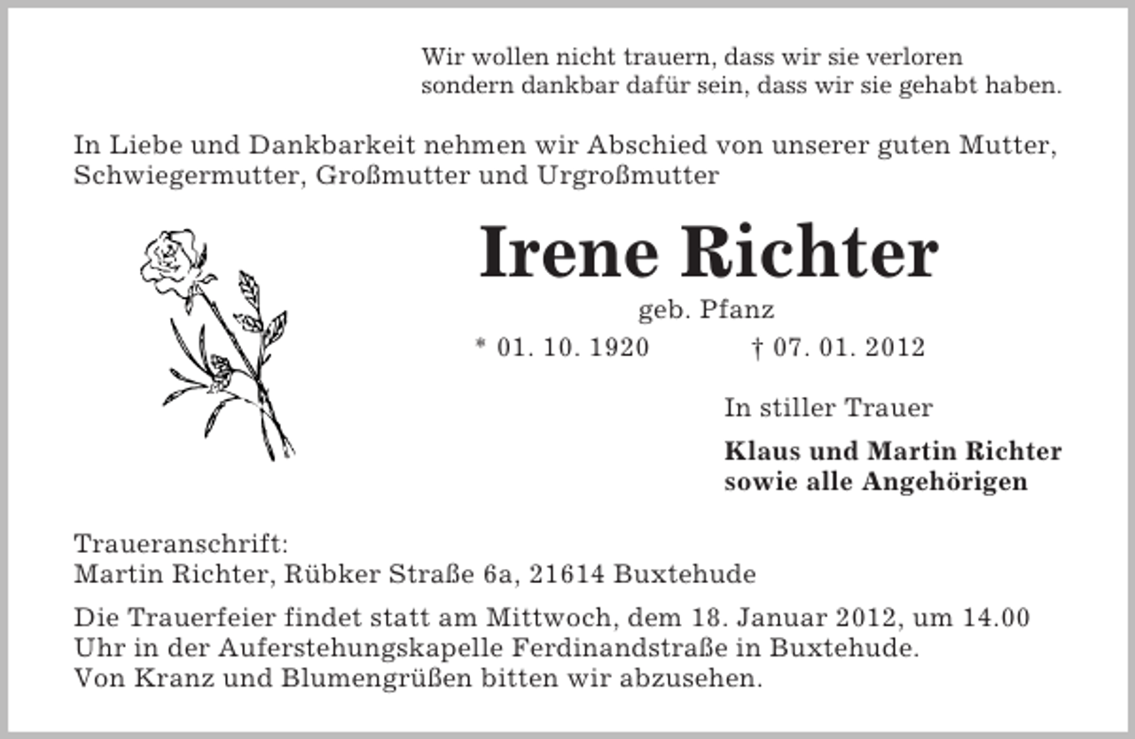 <p>Wir wollen nicht trauern, dass wir sie verloren<br />sondern dankbar dafür sein, dass wir sie gehabt haben.<br />In Liebe und Dankbarkeit nehmen wir Abschied von unserer guten Mutter, Schwiegermutter, Großmutter und Urgroßmutter<br />Irene Richter<br />geb. Pfanz<br />* 01. 10. 1920 † 07. 01. 2012<br />In stiller Trauer<br />Klaus und Martin Richter<br />sowie alle Angehörigen<br />Traueranschrift:<br />Martin Richter, Rübker Straße 6a, 21614 Buxtehude<br />Die Trauerfeier findet statt am Mittwoch, dem 18. Januar 2012, um 14.00 Uhr in der Auferstehungskapelle Ferdinandstraße in Buxtehude.<br />Von Kranz und Blumengrüßen bitten wir abzusehen.</p>
