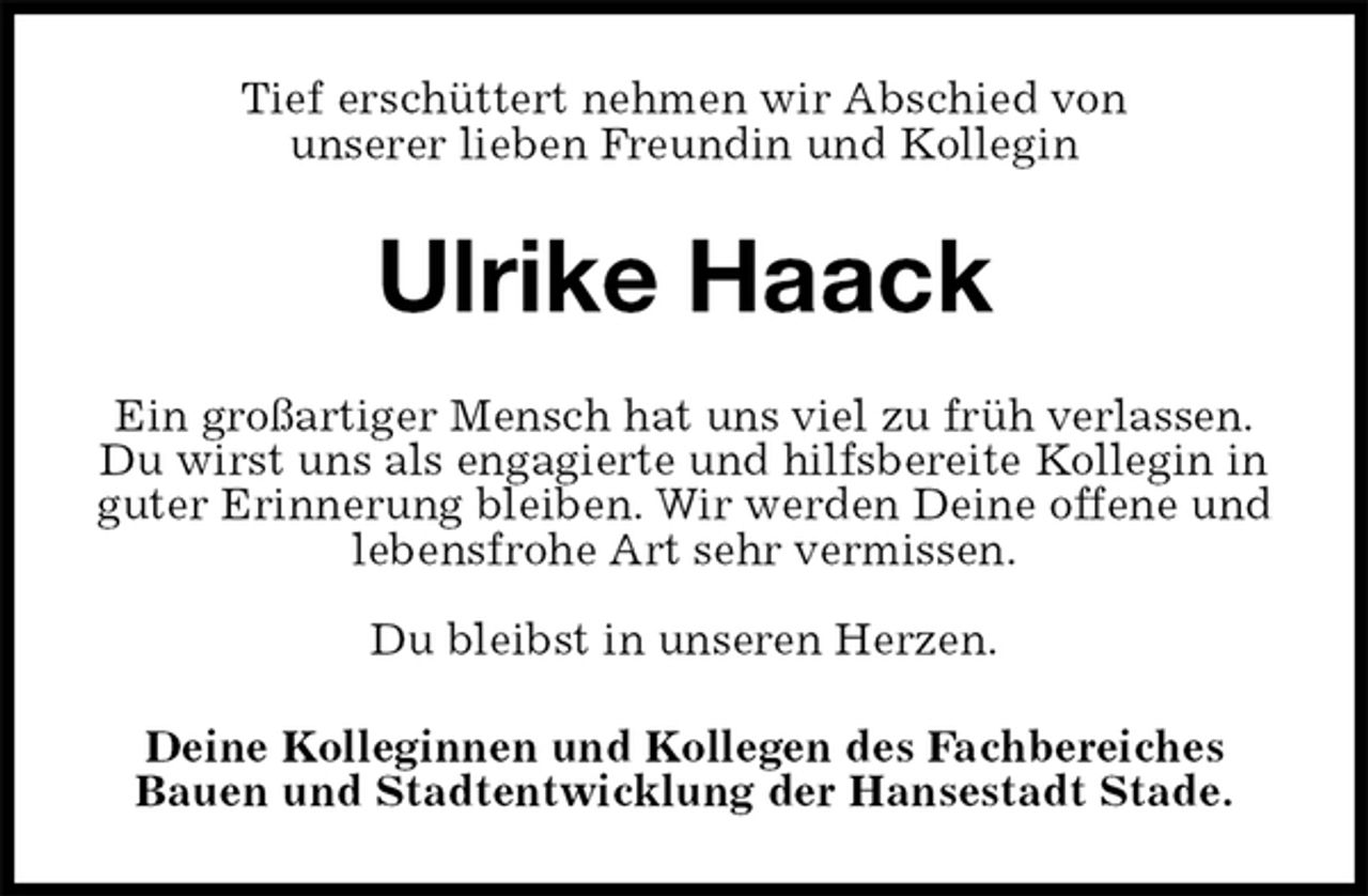 <p>Tief erschüttert nehmen wir Abschied von<br />unserer lieben Freundin und Kollegin<br />Ulrike Haack<br />Ein großartiger Mensch hat uns viel zu früh verlassen.<br />Du wirst uns als engagierte und hilfsbereite Kollegin in<br />guter Erinnerung bleiben. Wir werden Deine offene und<br />lebensfrohe Art sehr vermissen.</p>
<p>Du bleibst in unseren Herzen.<br />Deine Kolleginnen und Kollegen des Fachbereiches Bauen und Stadtentwicklung der Hansestadt Stade.</p>