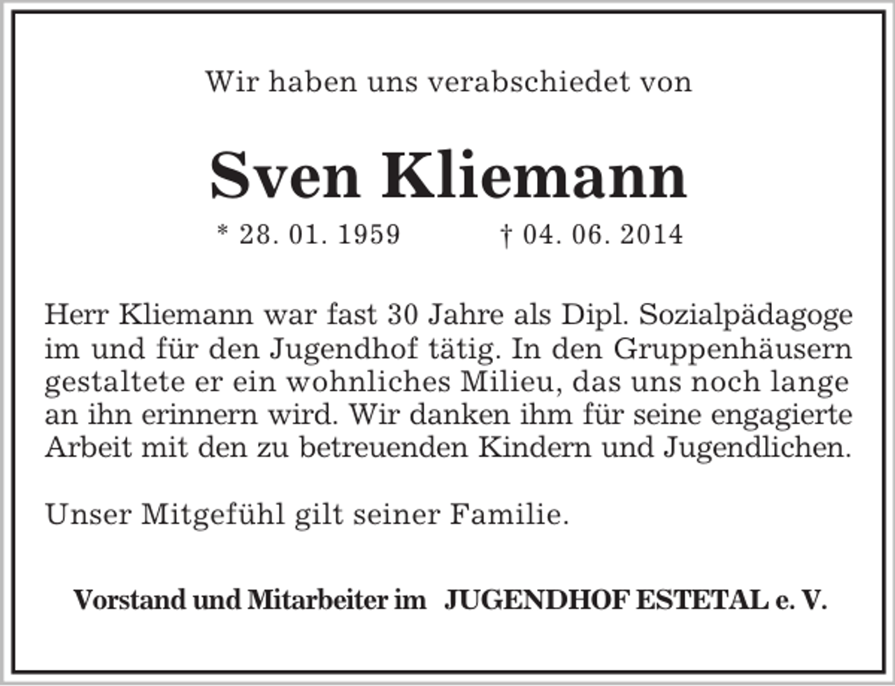 <p>Wir haben uns verabschiedet von<br />Sven Kliemann<br />* 28. 01. 1959 † 04. 06. 2014<br />Herr Kliemann war fast 30 Jahre als Dipl. Sozialpädagoge<br />im und für den Jugendhof tätig. In den Gruppenhäusern<br />gestaltete er ein wohnliches Milieu, das uns noch lange an ihn erinnern wird. Wir danken ihm für seine engagierte<br />Arbeit mit den zu betreuenden Kindern und Jugendlichen.</p><p>Unser Mitgefühl gilt seiner Familie.<br />Vorstand und Mitarbeiter im JUGENDHOF ESTETAL e. V.</p>