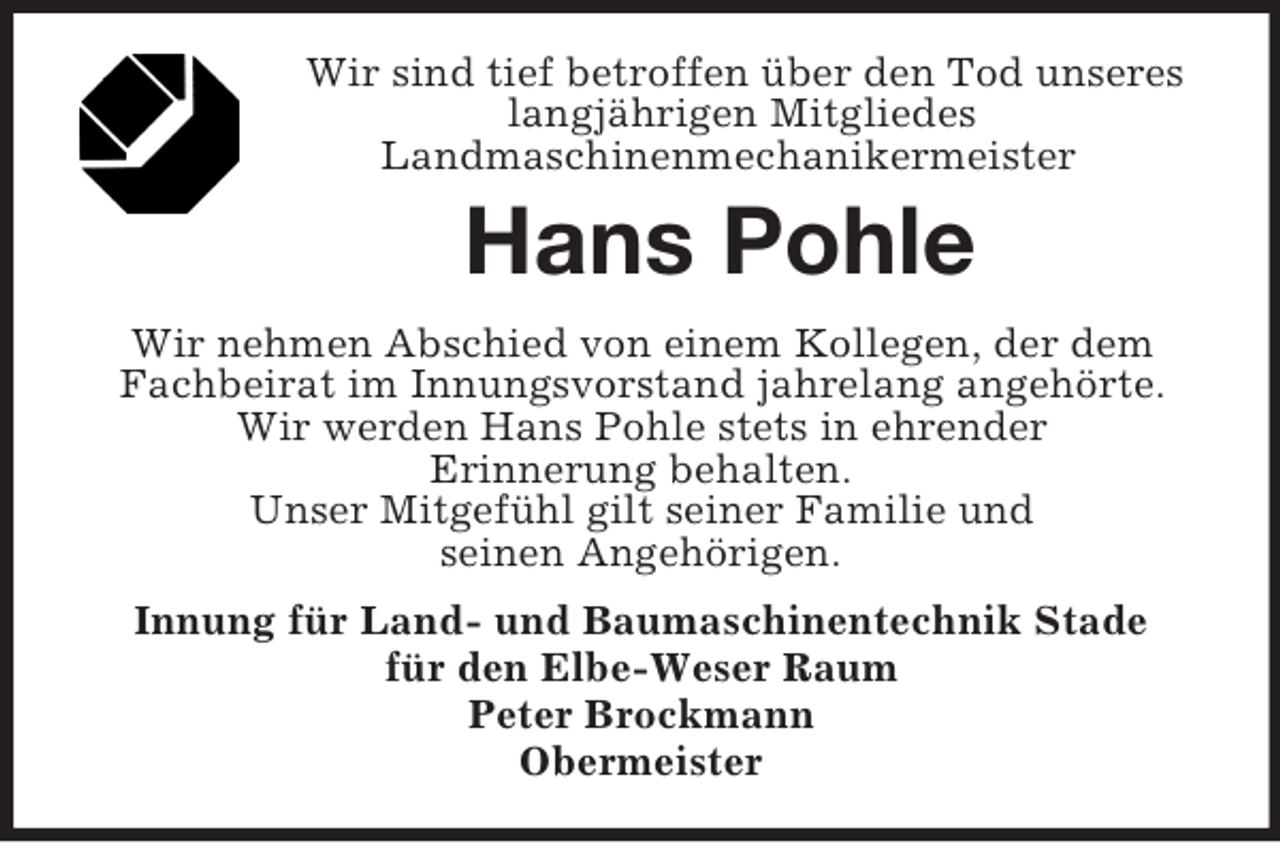 <p>Wir sind tief betroffen über den Tod unseres langjährigen Mitgliedes<br />Landmaschinenmechanikermeister<br />Hans Pohle<br />Wir nehmen Abschied von einem Kollegen, der dem Fachbeirat im Innungsvorstand jahrelang angehörte.<br />Wir werden Hans Pohle stets in ehrender<br />Erinnerung behalten.<br />Unser Mitgefühl gilt seiner Familie und<br />seinen Angehörigen.<br />Innung für Land- und Baumaschinentechnik Stade<br />für den Elbe-Weser Raum<br />Peter Brockmann<br />Obermeister</p>