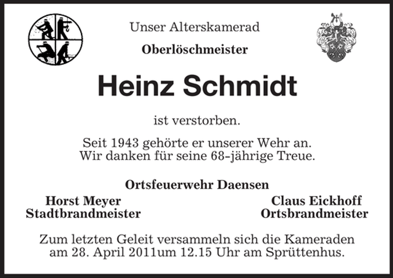 <p>Unser Alterskamerad<br />Oberlöschmeister<br />Heinz Schmidt<br />ist verstorben.<br />Seit 1943 gehörte er unserer Wehr an.<br />Wir danken für seine 68-jährige Treue.<br />Ortsfeuerwehr Daensen<br />Horst Meyer Claus Eickhoff<br />Stadtbrandmeister Ortsbrandmeister</p><p>Zum letzten Geleit versammeln sich die Kameraden<br />am 28. April 2011um 12.15 Uhr am Sprüttenhus.</p>