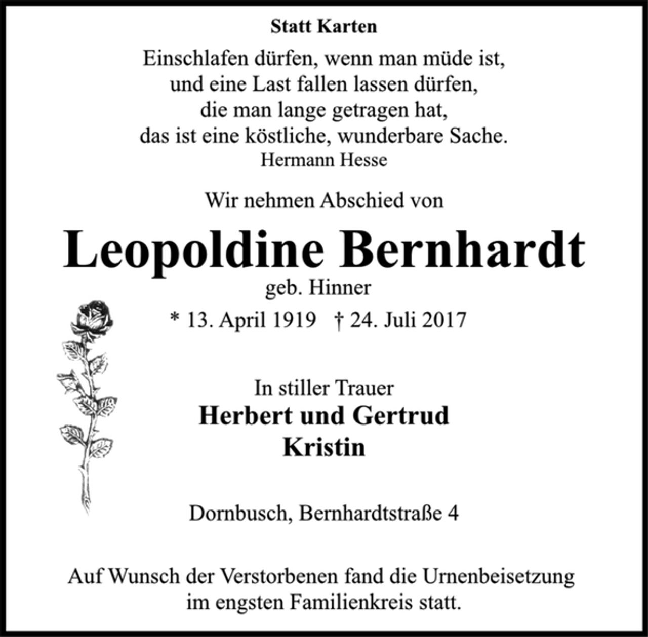 <p>Statt Karten<br />Einschlafen dürfen, wenn man müde ist,<br />und eine Last fallen lassen dürfen,<br />die man lange getragen hat,<br />das ist eine köstliche, wunderbare Sache.<br />Hermann Hesse<br />Wir nehmen Abschied von<br />Leopoldine Bernhardt<br />geb. Hinner<br />* 13. April 1919 † 24. Juli 2017<br />In stiller Trauer<br />Herbert und Gertrud<br />Kristin<br />Dornbusch, Bernhardtstraße 4<br />Auf Wunsch der Verstorbenen fand die Urnenbeisetzung<br />im engsten Familienkreis statt.</p>