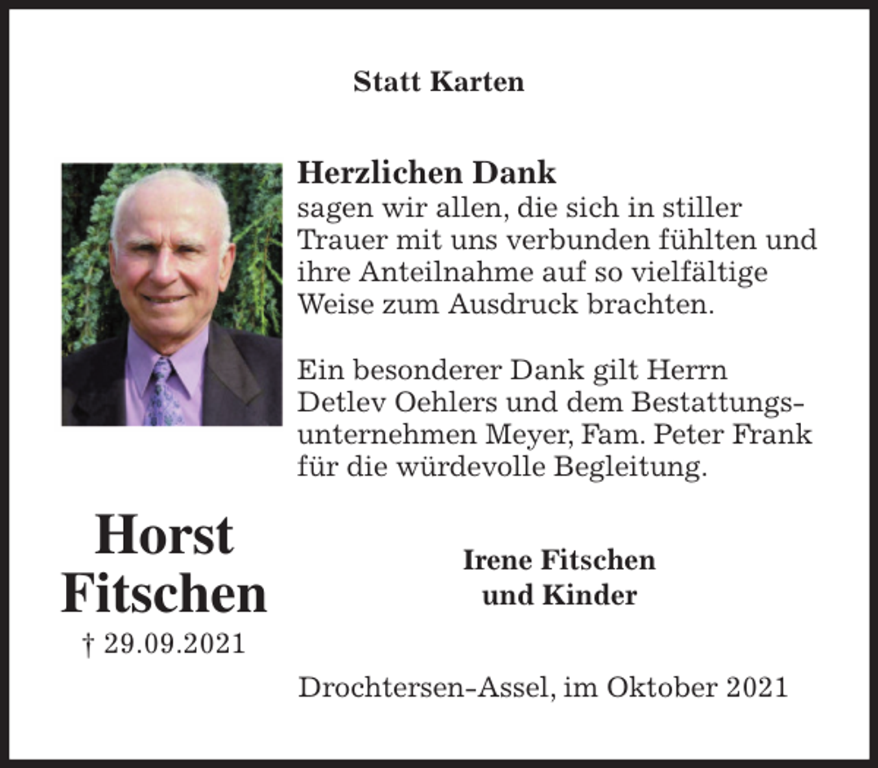 <p>Statt Karten<br />Herzlichen Dank<br />sagen wir allen, die sich in stiller Trauer mit uns verbunden fühlten und ihre Anteilnahme auf so vielfältige Weise zum Ausdruck brachten.</p>
<p>Ein besonderer Dank gilt Herrn<br />Detlev Oehlers und dem Bestattungsunternehmen Meyer, Fam. Peter Frank für die würdevolle Begleitung.<br />Irene Fitschen<br />und Kinder<br />Drochtersen-Assel, im Oktober 2021<br />Horst<br />Fitschen<br />† 29.09.2021</p>