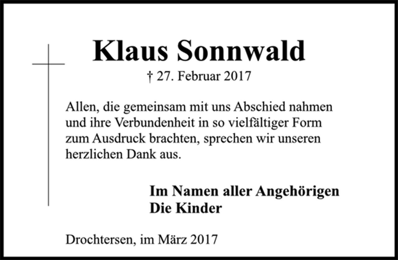 <p>Klaus Sonnwald<br />† 27. Februar 2017</p><p>Allen, die gemeinsam mit uns Abschied nahmen<br />und ihre Verbundenheit in so vielfältiger Form<br />zum Ausdruck brachten, sprechen wir unseren<br />herzlichen Dank aus.</p><p>Im Namen aller AngehörigenDie Kinder</p><p>Drochtersen, im März 2017</p>