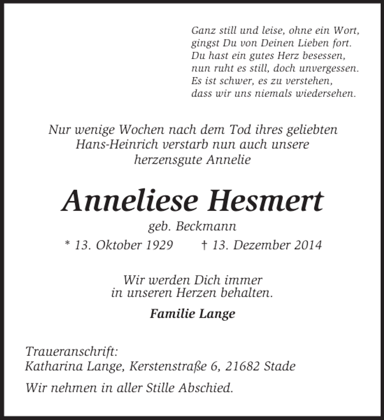 <p>Ganz still und leise, ohne ein Wort,<br />gingst Du von Deinen Lieben fort.<br />Du hast ein gutes Herz besessen,<br />nun ruht es still, doch unvergessen.<br />Es ist schwer, es zu verstehen,<br />dass wir uns niemals wiedersehen.<br />Nur wenige Wochen nach dem Tod ihres geliebten<br />Hans-Heinrich verstarb nun auch unsere<br />herzensgute Annelie<br />Anneliese Hesmert<br />geb. Beckmann<br />* 13. Oktober 1929 † 13. Dezember 2014<br />Wir werden Dich immer<br />in unseren Herzen behalten.<br />Familie Lange<br />Traueranschrift:<br />Katharina Lange, Kerstenstraße 6, 21682 Stade<br />Wir nehmen in aller Stille Abschied.</p>