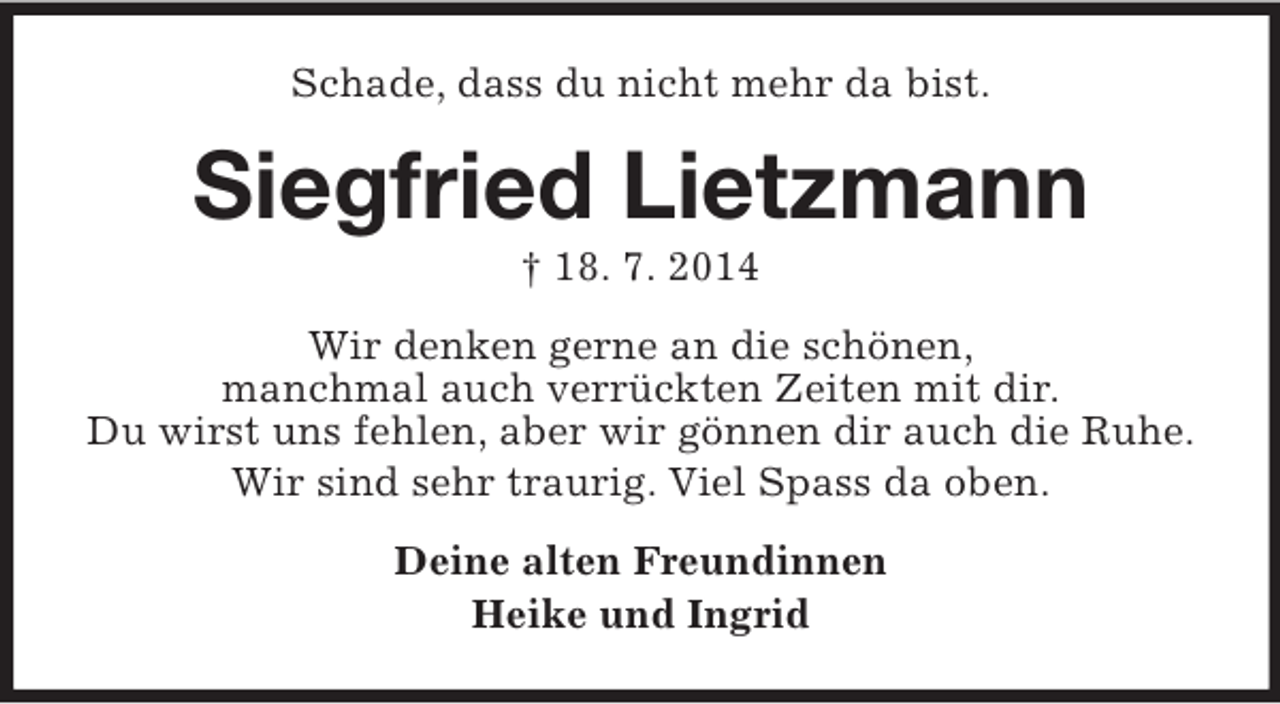 <p>Schade, dass du nicht mehr da bist.<br />Siegfried Lietzmann<br />† 18. 7. 2014<br />Wir denken gerne an die schönen,<br />manchmal auch verrückten Zeiten mit dir.<br />Du wirst uns fehlen, aber wir gönnen dir auch die Ruhe.<br />Wir sind sehr traurig. Viel Spass da oben.<br />Deine alten Freundinnen<br />Heike und Ingrid</p>