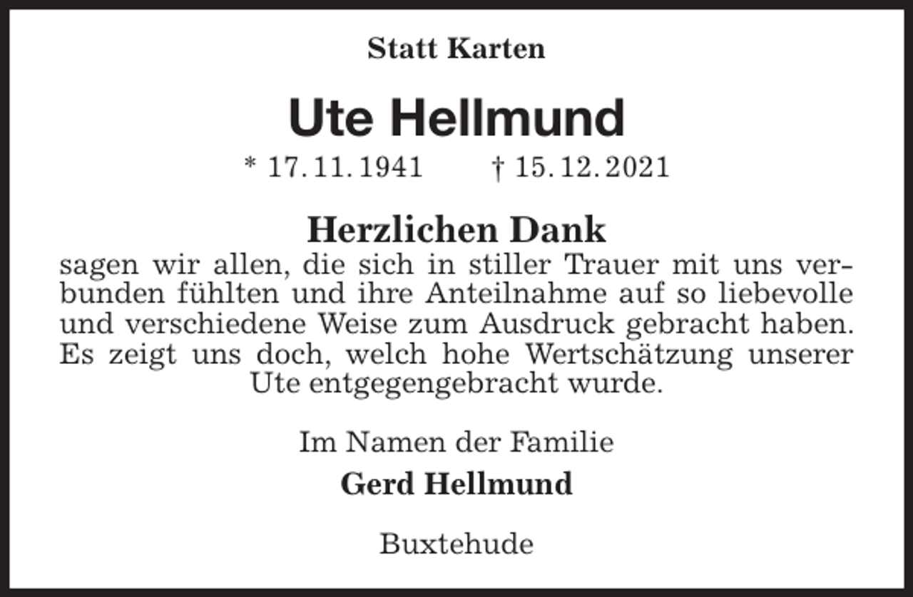 <p>Statt Karten<br />Ute Hellmund<br />* 17. 11. 1941 † 15. 12. 2021<br />Herzlichen Dank<br />sagen wir allen, die sich in stiller Trauer mit uns verbunden fühlten und ihre Anteilnahme auf so liebevolle und verschiedene Weise zum Ausdruck gebracht haben. Es zeigt uns doch, welch hohe Wertschätzung unserer Ute entgegengebracht wurde.<br />Im Namen der Familie<br />Gerd Hellmund<br />Buxtehude</p>
