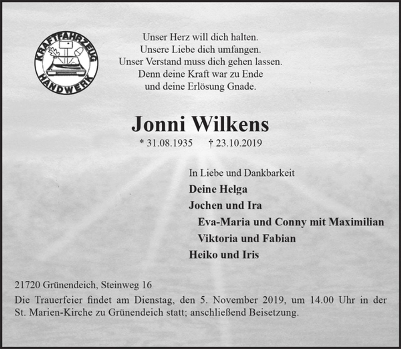 <p>Unser Herz will dich halten.<br />Unsere Liebe dich umfangen.<br />Unser Verstand muss dich gehen lassen.<br />Denn deine Kraft war zu Ende<br />und deine Erlösung Gnade.<br />Jonni Wilkens<br />* 31.08.1935 † 23.10.2019<br />In Liebe und Dankbarkeit<br />Deine Helga<br />Jochen und Ira<br />Eva-Maria und Conny mit Maximilian<br />Viktoria und Fabian<br />Heiko und Iris<br />21720 Grünendeich, Steinweg 16<br />Die Trauerfeier findet am Dienstag, den 5. November 2019, um 14.00 Uhr in der St. Marien-Kirche zu Grünendeich statt; anschließend Beisetzung.</p>
