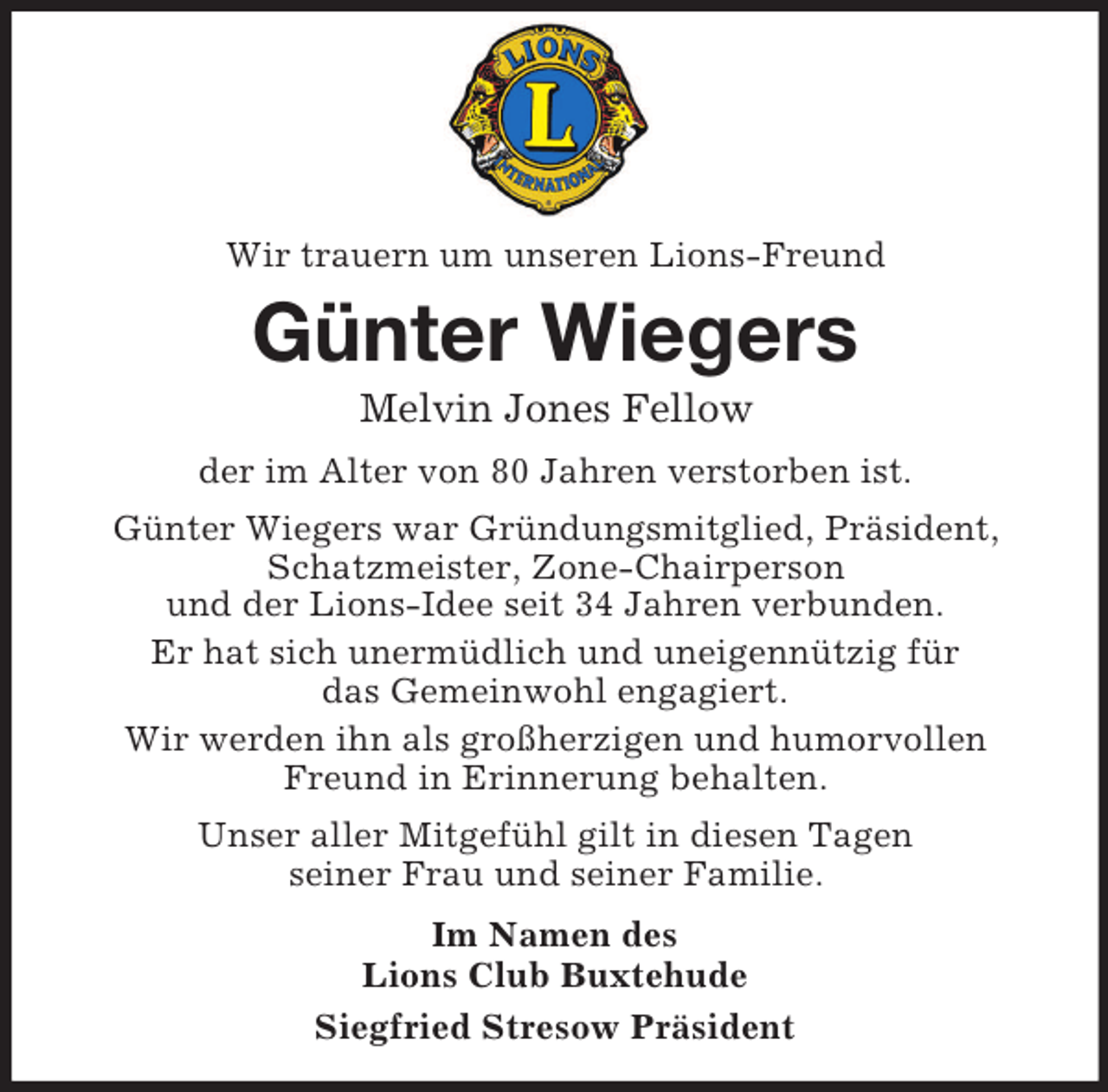 <p>Wir trauern um unseren Lions-Freund<br />Günter Wiegers<br />Melvin Jones Fellow<br />der im Alter von 80 Jahren verstorben ist.<br />Günter Wiegers war Gründungsmitglied, Präsident, Schatzmeister, Zone-Chairperson<br />und der Lions-Idee seit 34 Jahren verbunden.<br />Er hat sich unermüdlich und uneigennützig für<br />das Gemeinwohl engagiert.<br />Wir werden ihn als großherzigen und humorvollen Freund in Erinnerung behalten.<br />Unser aller Mitgefühl gilt in diesen Tagen<br />seiner Frau und seiner Familie.<br />Im Namen des<br />Lions Club Buxtehude<br />Siegfried Stresow Präsident</p>