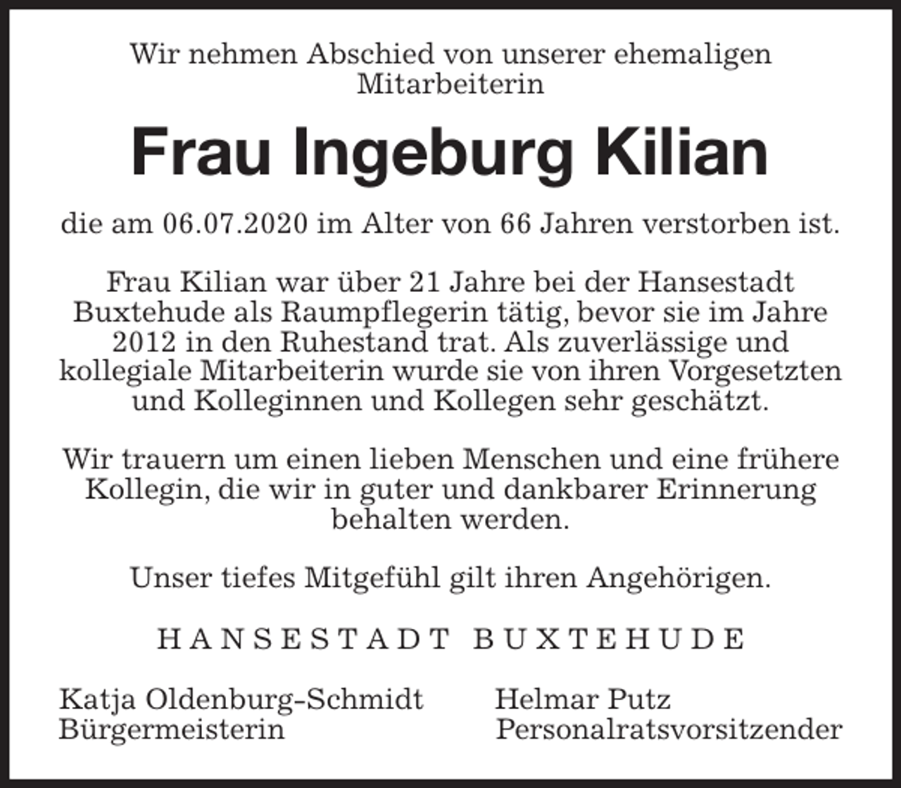 <p>Wir nehmen Abschied von unserer ehemaligen<br />Mitarbeiterin<br />Frau Ingeburg Kilian<br />die am 06.07.2020 im Alter von 66 Jahren verstorben ist.</p>
<p>Frau Kilian war über 21 Jahre bei der Hansestadt<br />Buxtehude als Raumpflegerin tätig, bevor sie im Jahre 2012 in den Ruhestand trat. Als zuverlässige und<br />kollegiale Mitarbeiterin wurde sie von ihren Vorgesetzten<br />und Kolleginnen und Kollegen sehr geschätzt.</p>
<p>Wir trauern um einen lieben Menschen und eine frühere Kollegin, die wir in guter und dankbarer Erinnerung behalten werden.</p>
<p>Unser tiefes Mitgefühl gilt ihren Angehörigen.<br />H A N S E S T A D T B U X T E H U D E</p>
<p>Katja Oldenburg-Schmidt Helmar Putz<br />Bürgermeisterin Personalratsvorsitzender</p>