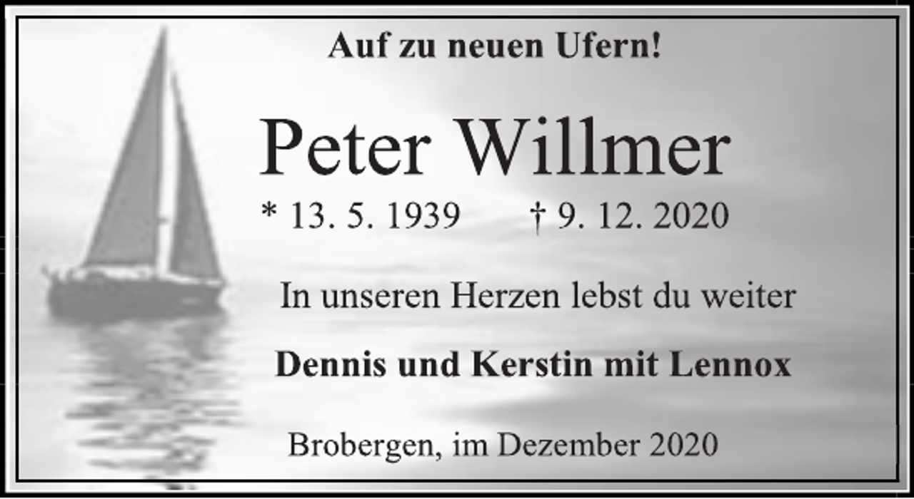 <p>Auf zu neuen Ufern!<br />Peter Willmer<br />* 13. 5. 1939 † 9. 12. 2020<br />In unseren Herzen lebst du weiter<br />Dennis und Kerstin mit Lennox<br />Brobergen, im Dezember 2020</p>
