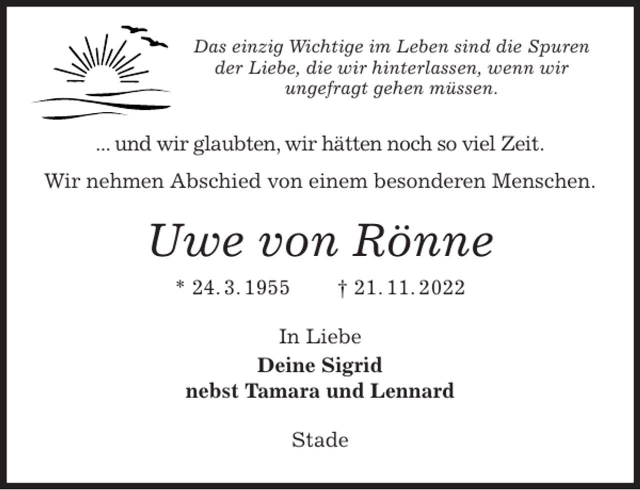 <p>Das einzig Wichtige im Leben sind die Spuren der Liebe, die wir hinterlassen, wenn wir<br />ungefragt gehen müssen.<br />... und wir glaubten, wir hätten noch so viel Zeit.<br />Wir nehmen Abschied von einem besonderen Menschen.<br />Uwe von Rönne<br />* 24. 3. 1955 † 21. 11. 2022<br />In Liebe<br />Deine Sigrid<br />nebst Tamara und Lennard<br />Stade</p>