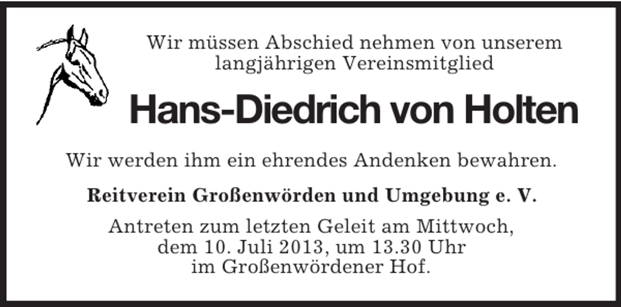 <p>Wir müssen Abschied nehmen von unserem<br />langjährigen Vereinsmitglied</p><p>Hans-Diedrich von Holten<br />Wir werden ihm ein ehrendes Andenken bewahren.<br />Reitverein Großenwörden und Umgebung e. V.<br />Antreten zum letzten Geleit am Mittwoch,<br />dem 10. Juli 2013, um 13.30 Uhr<br />im Großenwördener Hof.</p>