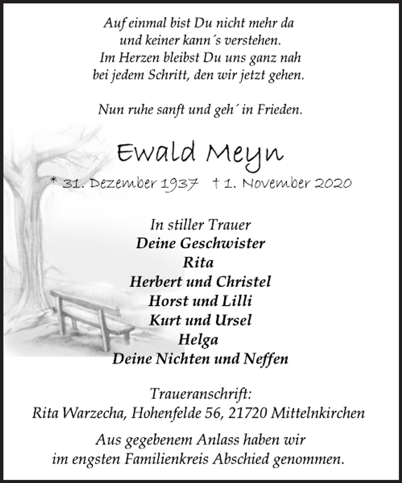 <p>Auf einmal bist Du nicht mehr da und keiner kann´s verstehen. Im Herzen bleibst Du uns ganz nah bei jedem Schritt, den wir jetzt gehen.<br />Nun ruhe sanft und geh´ in Frieden.<br />Ewald Meyn<br />* 31. Dezember 1937 † 1. November 2020<br />In stiller Trauer<br />Deine Geschwister<br />Rita<br />Herbert und Christel<br />Horst und Lilli<br />Kurt und Ursel<br />Helga<br />Deine Nichten und Neffen</p>
<p>Traueranschrift: Rita Warzecha, Hohenfelde 56, 21720 Mittelnkirchen Aus gegebenem Anlass haben wir im engsten Familienkreis Abschied genommen.</p>