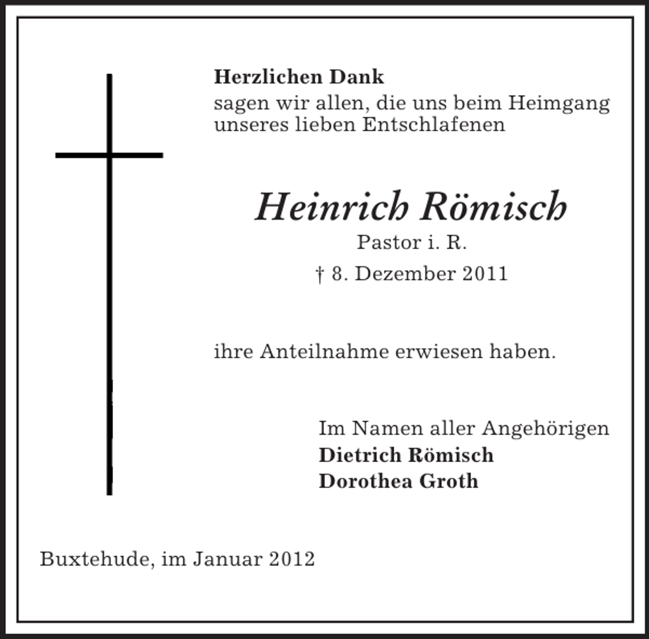 <p>Herzlichen Dank<br />sagen wir allen, die uns beim Heimgang<br />unseres lieben Entschlafenen</p><p>Heinrich Römisch<br />Pastor i. R.<br />† 8. Dezember 2011</p><p>ihre Anteilnahme erwiesen haben.</p><p>Im Namen aller Angehörigen<br />Dietrich Römisch<br />Dorothea Groth</p><p>Buxtehude, im Januar 2012</p>