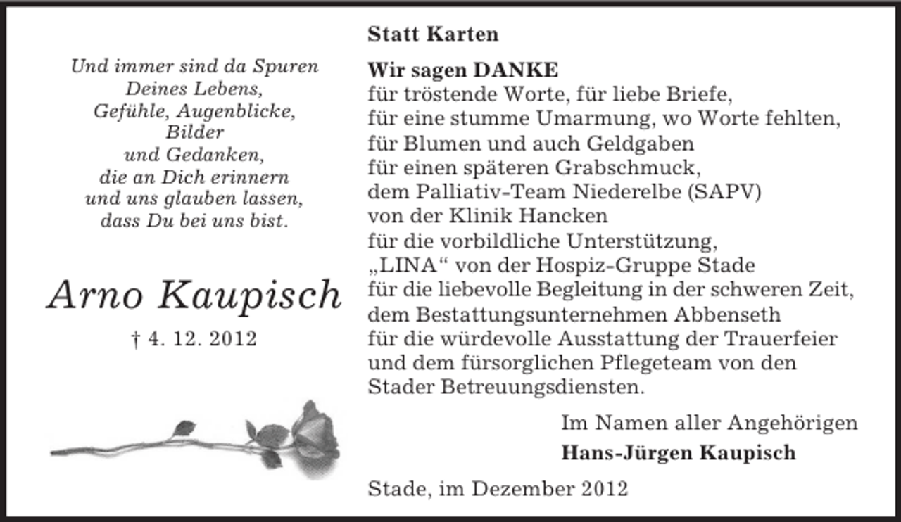 <p>Statt Karten<br />Und immer sind da Spuren<br />Deines Lebens,<br />Gefühle, Augenblicke,<br />Bilder<br />und Gedanken,<br />die an Dich erinnern<br />und uns glauben lassen,<br />dass Du bei uns bist.</p><p>Arno Kaupisch<br />† 4. 12. 2012</p><p>Wir sagen DANKE<br />für tröstende Worte, für liebe Briefe,<br />für eine stumme Umarmung, wo Worte fehlten,<br />für Blumen und auch Geldgaben<br />für einen späteren Grabschmuck,<br />dem Palliativ-Team Niederelbe (SAPV)<br />von der Klinik Hancken<br />für die vorbildliche Unterstützung,<br />„LINA“ von der Hospiz-Gruppe Stade<br />für die liebevolle Begleitung in der schweren Zeit,<br />dem Bestattungsunternehmen Abbenseth<br />für die würdevolle Ausstattung der Trauerfeier<br />und dem fürsorglichen Pflegeteam von den<br />Stader Betreuungsdiensten.<br />Im Namen aller Angehörigen<br />Hans-Jürgen Kaupisch<br />Stade, im Dezember 2012</p>