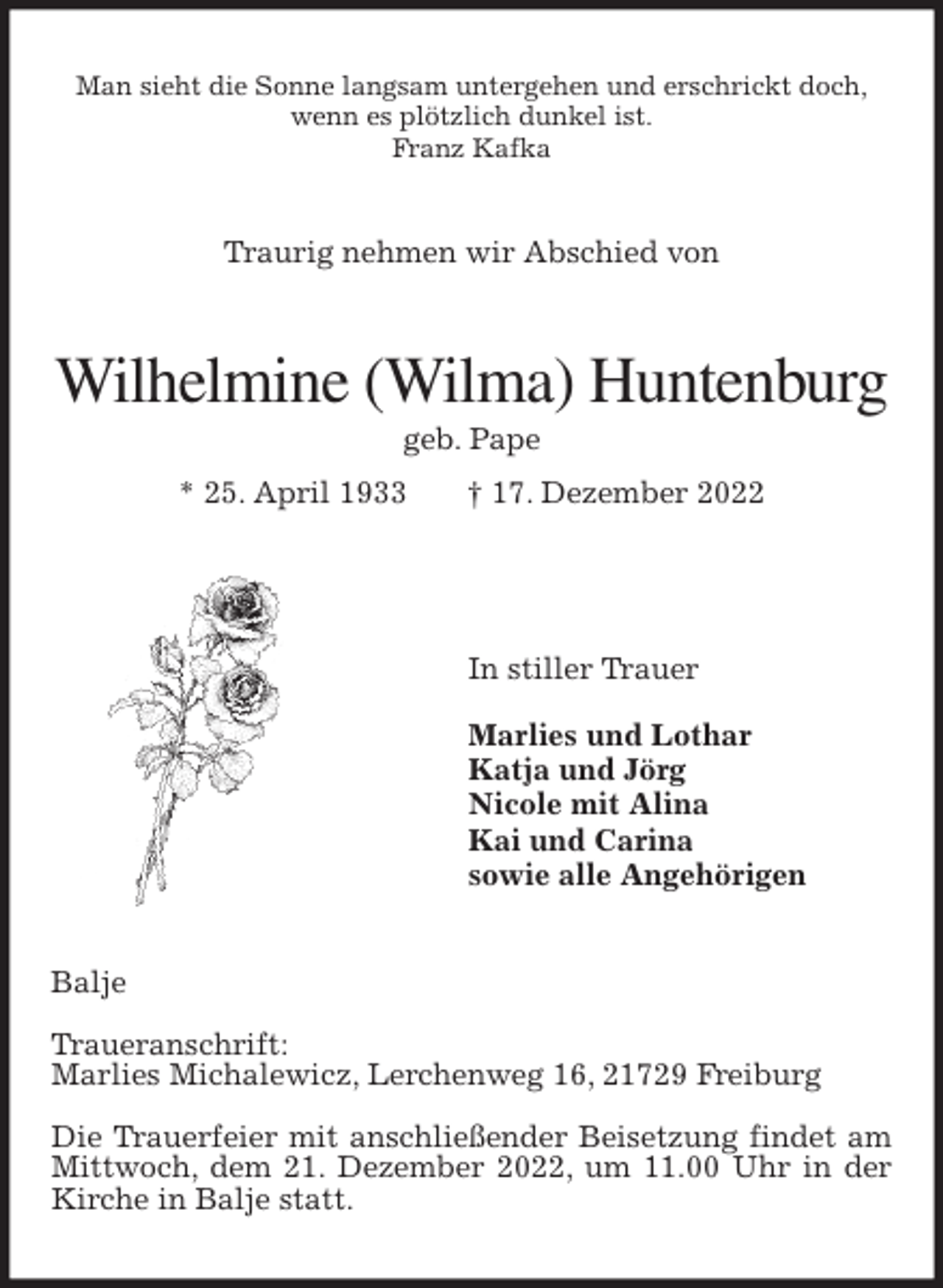 <p>Man sieht die Sonne langsam untergehen und erschrickt doch,<br />wenn es plötzlich dunkel ist.<br />Franz Kafka<br />Traurig nehmen wir Abschied von<br />Wilhelmine (Wilma) Huntenburg<br />geb. Pape<br />* 25. April 1933 † 17. Dezember 2022</p><p>In stiller Trauer</p><p>Marlies und Lothar<br />Katja und Jörg<br />Nicole mit Alina<br />Kai und Carina<br />sowie alle Angehörigen<br />Balje</p><p>Traueranschrift:<br />Marlies Michalewicz, Lerchenweg 16, 21729 Freiburg</p><p>Die Trauerfeier mit anschließender Beisetzung findet am Mittwoch, dem 21. Dezember 2022, um 11.00 Uhr in der Kirche in Balje statt.</p>