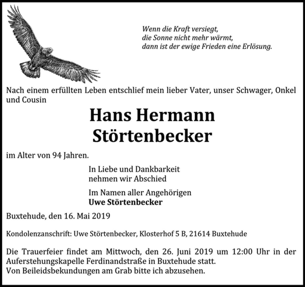 <p>Wenn die Kraft versiegt,<br />die Sonne nicht mehr wärmt,<br />dann ist der ewige Frieden eine Erlösung.</p>
<p>Nach einem erfüllten Leben entschlief mein lieber Vater, unser Schwager, Onkel und Cousin</p>
<p>Hans Hermann Störtenbecker</p>
<p>im Alter von 94 Jahren.</p>
<p>In Liebe und Dankbarkeit<br />nehmen wir Abschied</p>
<p>Im Namen aller Angehörigen</p>
<p>Uwe Störtenbecker</p>
<p>Buxtehude, den 16. Mai 2019</p>
<p>Kondolenzanschrift:<br />Uwe Störtenbecker, Klosterhof 5 B, 21614 Buxtehude</p>
<p>Die Trauerfeier findet am Mittwoch, den 26. Juni 2019, um 12:00 Uhr in der Auferstehungskapelle Ferdinandstraße in Buxtehude statt.</p>
<p>Von Beileidsbekundungen am Grab bitte ich abzusehen.</p>