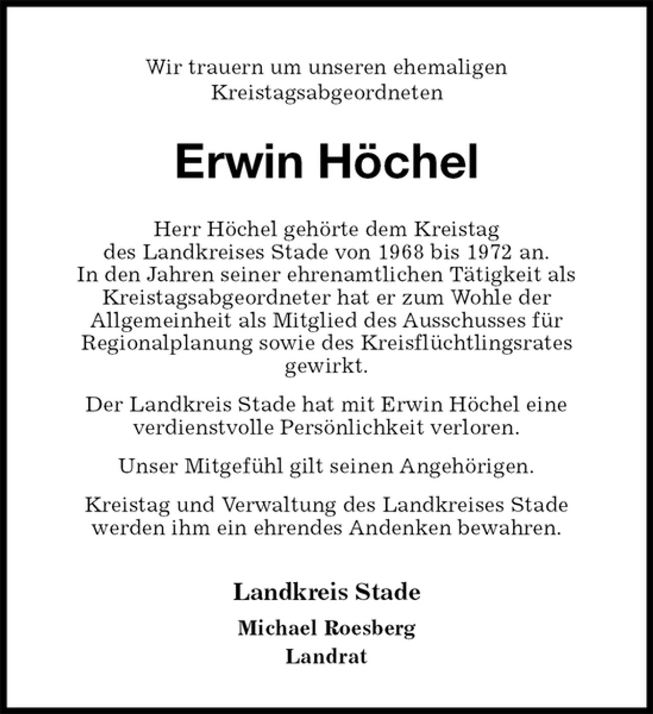 <p>Wir trauern um unseren ehemaligen<br />Kreistagsabgeordneten<br />Erwin Höchel<br />Herr Höchel gehörte dem Kreistag<br />des Landkreises Stade von 1968 bis 1972 an.<br />In den Jahren seiner ehrenamtlichen Tätigkeit als Kreistagsabgeordneter hat er zum Wohle der<br />Allgemeinheit als Mitglied des Ausschusses für<br />Regionalplanung sowie des Kreisflüchtlingsrates<br />gewirkt.<br />Der Landkreis Stade hat mit Erwin Höchel eine<br />verdienstvolle Persönlichkeit verloren.<br />Unser Mitgefühl gilt seinen Angehörigen.<br />Kreistag und Verwaltung des Landkreises Stade<br />werden ihm ein ehrendes Andenken bewahren.<br />Landkreis Stade</p>
<p>Michael Roesberg<br />Landrat</p>