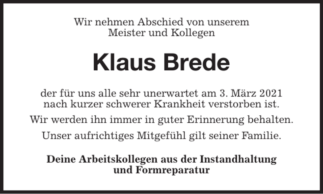 <p>Wir nehmen Abschied von unserem<br />Meister und Kollegen<br />Klaus Brede<br />der für uns alle sehr unerwartet am 3. März 2021<br />nach kurzer schwerer Krankheit verstorben ist.<br />Wir werden ihn immer in guter Erinnerung behalten.<br />Unser aufrichtiges Mitgefühl gilt seiner Familie.<br />Deine Arbeitskollegen aus der Instandhaltung<br />und Formreparatur</p>