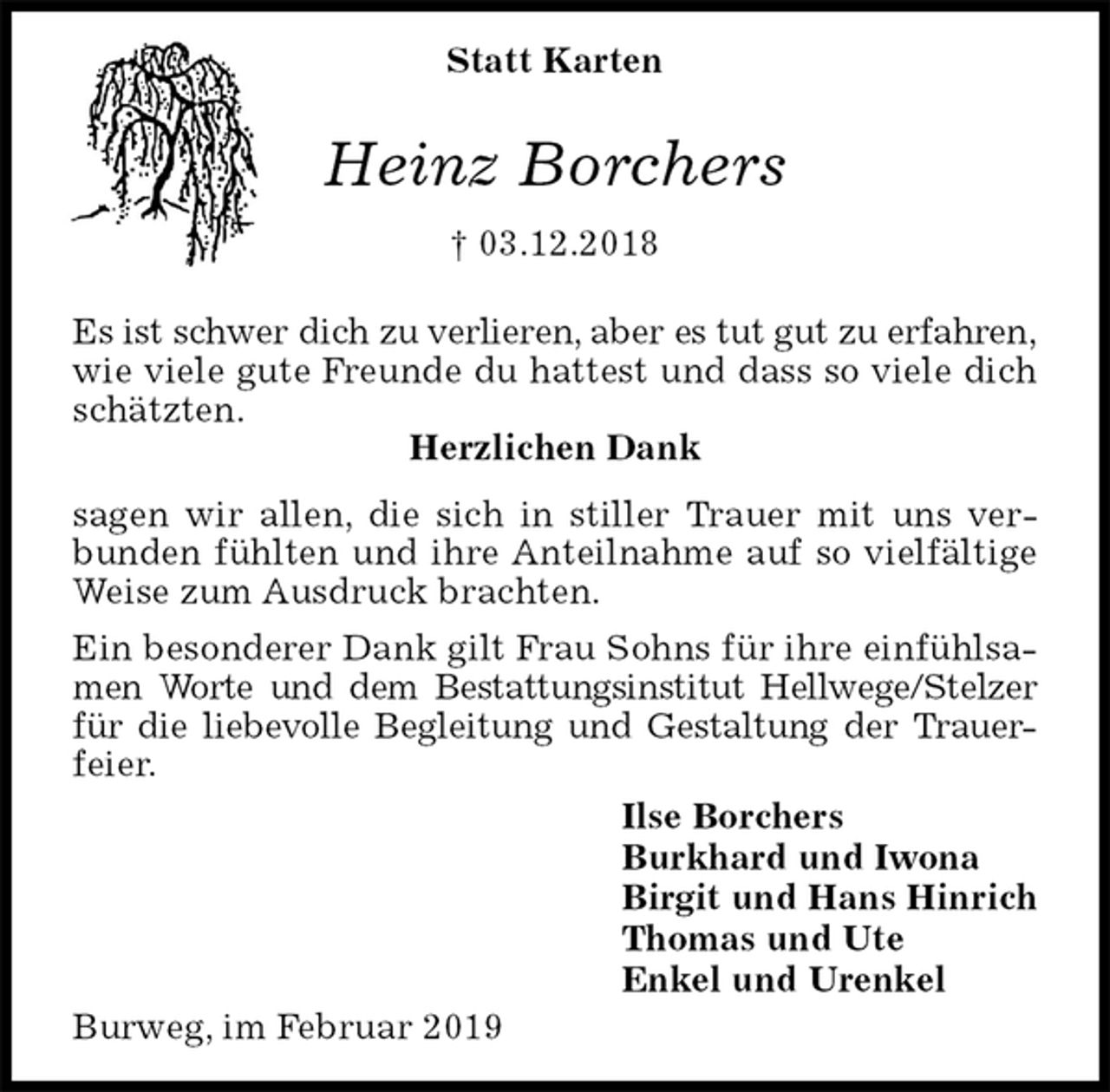 <p>Statt Karten<br />Heinz Borchers<br />† 03.12.2018</p><p>Es ist schwer dich zu verlieren, aber es tut gut zu erfahren,<br />wie viele gute Freunde du hattest und dass so viele dich schätzten.<br />Herzlichen Dank<br />sagen wir allen, die sich in stiller Trauer mit uns verbunden fühlten und ihre Anteilnahme auf so vielfältige Weise zum Ausdruck brachten.<br />Ein besonderer Dank gilt Frau Sohns für ihre einfühlsamen Worte und dem Bestattungsinstitut Hellwege/Stelzer<br />für die liebevolle Begleitung und Gestaltung der Trauer-feier.<br />Ilse Borchers<br />Burkhard und Iwona<br />Birgit und Hans Hinrich<br />Thomas und Ute<br />Enkel und Urenkel<br />Burweg, im Februar 2019</p>