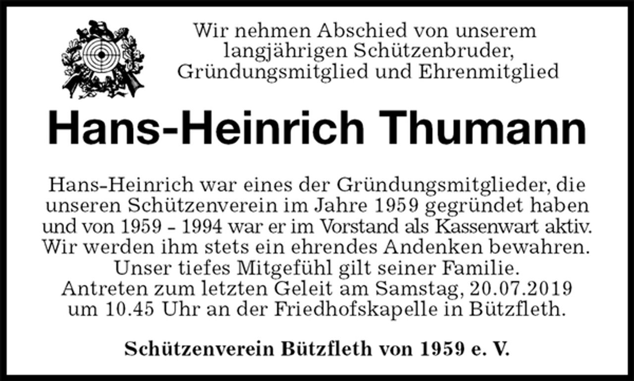 <p>Schützenverein Bützfleth von 1959 e. V.<br />Hans-Heinrich Thumann<br />Hans-Heinrich war eines der Gründungsmitglieder, die<br />unseren Schützenverein im Jahre 1959 gegründet haben<br />und von 1959 - 1994 war er im Vorstand als Kassenwart aktiv.<br />Wir werden ihm stets ein ehrendes Andenken bewahren.<br />Unser tiefes Mitgefühl gilt seiner Familie.<br />Antreten zum letzten Geleit am Samstag, 20.07.2019<br />um 10.45 Uhr an der Friedhofskapelle in Bützfleth.<br />Wir nehmen Abschied von unserem<br />langjährigen Schützenbruder,<br />Gründungsmitglied und Ehrenmitglied</p>