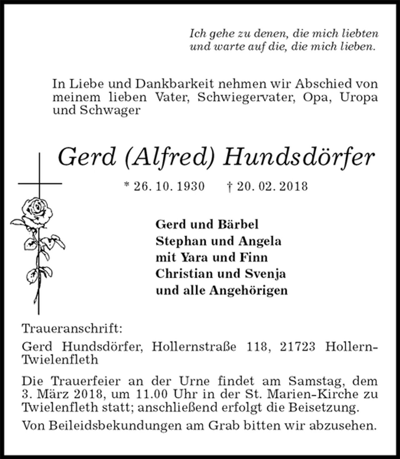 <p>Ich gehe zu denen, die mich liebten<br />und warte auf die, die mich lieben.<br />In Liebe und Dankbarkeit nehmen wir Abschied von meinem lieben Vater, Schwiegervater, Opa, Uropa und Schwager<br />Gerd (Alfred) Hundsdörfer<br />* 26. 10. 1930 † 20. 02. 2018<br />Gerd und Bärbel<br />Stephan und Angela<br />mit Yara und Finn<br />Christian und Svenja<br />und alle Angehörigen<br />Traueranschrift:<br />Gerd Hundsdörfer, Hollernstraße 118, 21723 Hollern-Twielenfleth<br />Die Trauerfeier an der Urne findet am Samstag, dem<br />3. März 2018, um 11.00 Uhr in der St. Marien-Kirche zu Twielenfleth statt; anschließend erfolgt die Beisetzung.<br />Von Beileidsbekundungen am Grab bitten wir abzusehen.</p>