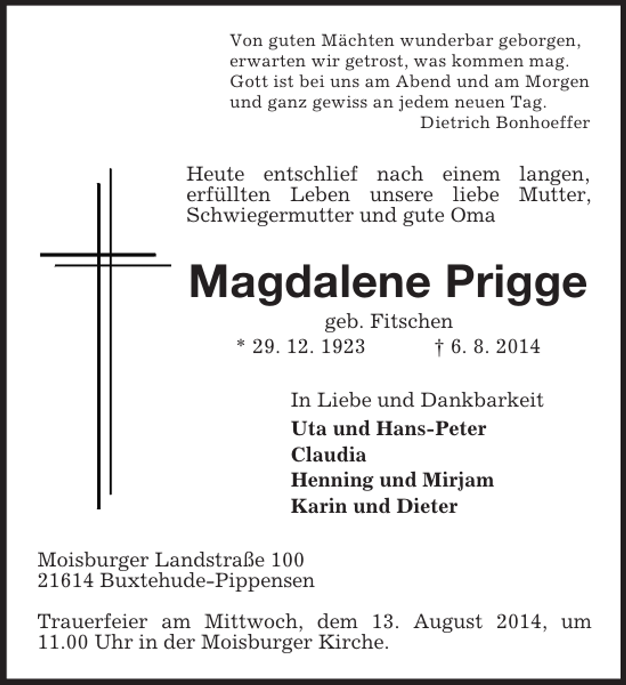 <p>Von guten Mächten wunderbar geborgen,<br />erwarten wir getrost, was kommen mag.<br />Gott ist bei uns am Abend und am Morgen<br />und ganz gewiss an jedem neuen Tag.<br />Dietrich Bonhoeffer<br />Heute entschlief nach einem langen,<br />erfüllten Leben unsere liebe Mutter, Schwiegermutter und gute Oma<br />Magdalene Prigge<br />geb. Fitschen<br />* 29. 12. 1923 † 6. 8. 2014<br />In Liebe und Dankbarkeit<br />Uta und Hans-Peter<br />Claudia<br />Henning und Mirjam<br />Karin und Dieter<br />Moisburger Landstraße 100<br />21614 Buxtehude-Pippensen</p><p>Trauerfeier am Mittwoch, dem 13. August 2014, um 11.00 Uhr in der Moisburger Kirche.</p>