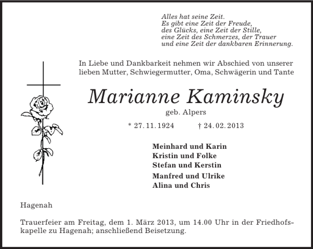 <p>Alles hat seine Zeit.<br />Es gibt eine Zeit der Freude,<br />des Glücks, eine Zeit der Stille,<br />eine Zeit des Schmerzes, der Trauer<br />und eine Zeit der dankbaren Erinnerung.<br />In Liebe und Dankbarkeit nehmen wir Abschied von unserer lieben Mutter, Schwiegermutter, Oma, Schwägerin und Tante<br />Marianne Kaminsky<br />geb. Alpers<br />* 27. 11. 1924 † 24. 02. 2013<br />Meinhard und Karin<br />Kristin und Folke<br />Stefan und Kerstin<br />Manfred und Ulrike<br />Alina und Chris<br />Hagenah</p><p>Trauerfeier am Freitag, dem 1. März 2013, um 14.00 Uhr in der Friedhofskapelle zu Hagenah; anschließend Beisetzung.</p>