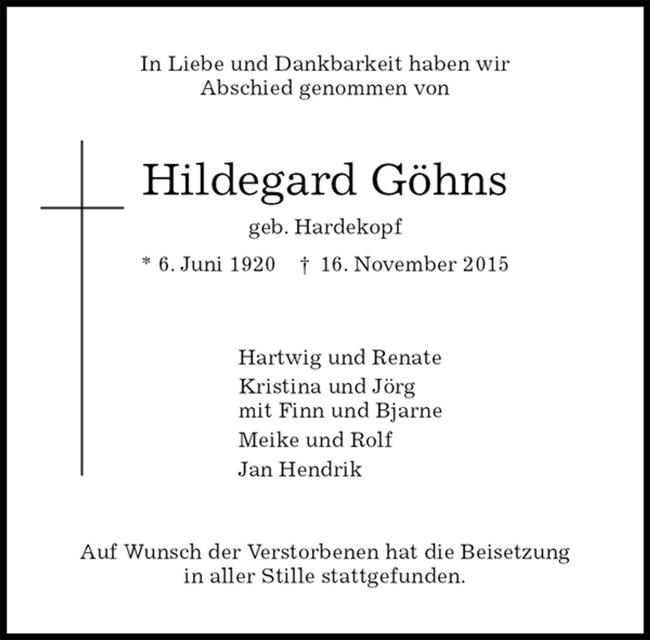 <p>In Liebe und Dankbarkeit haben wir<br />Abschied genommen von<br />Hildegard Göhns<br />geb. Hardekopf<br />* 6. Juni 1920 † 16. November 2015<br />Hartwig und Renate<br />Kristina und Jörg<br />mit Finn und Bjarne<br />Meike und Rolf<br />Jan Hendrik<br />Auf Wunsch der Verstorbenen hat die Beisetzung<br />in aller Stille stattgefunden.</p>