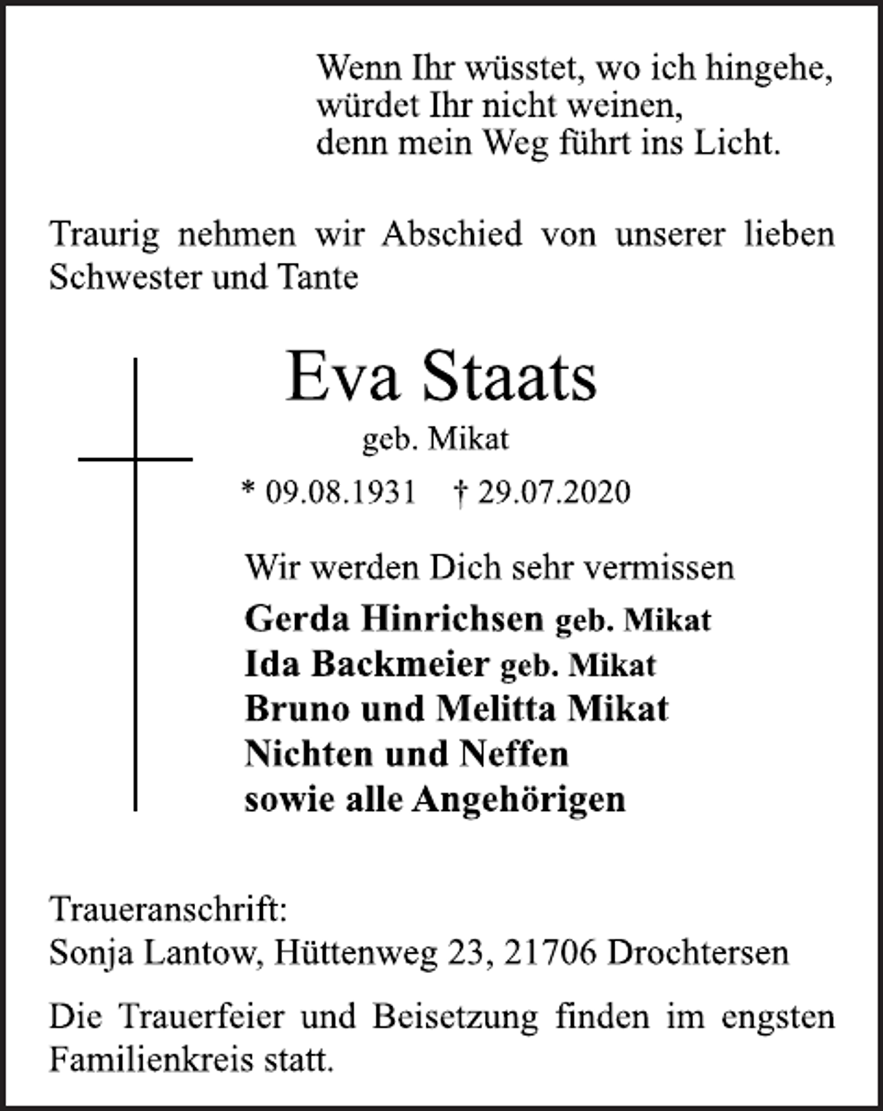<p>Wenn Ihr wüsstet, wo ich hingehe,<br />würdet Ihr nicht weinen,<br />denn mein Weg führt ins Licht.<br />Traurig nehmen wir Abschied von unserer lieben<br />Schwester und Tante<br />Eva Staats<br />geb. Mikat<br />* 09.08.1931 † 29.07.2020<br />Wir werden Dich sehr vermissen<br />Gerda Hinrichsen geb. Mikat<br />Ida Backmeier geb. Mikat<br />Bruno und Melitta Mikat<br />Nichten und Neffen<br />sowie alle Angehörigen<br />Traueranschrift:<br />Sonja Lantow, Hüttenweg 23, 21706 Drochtersen<br />Die Trauerfeier und Beisetzung finden im engsten<br />Familienkreis statt.</p>