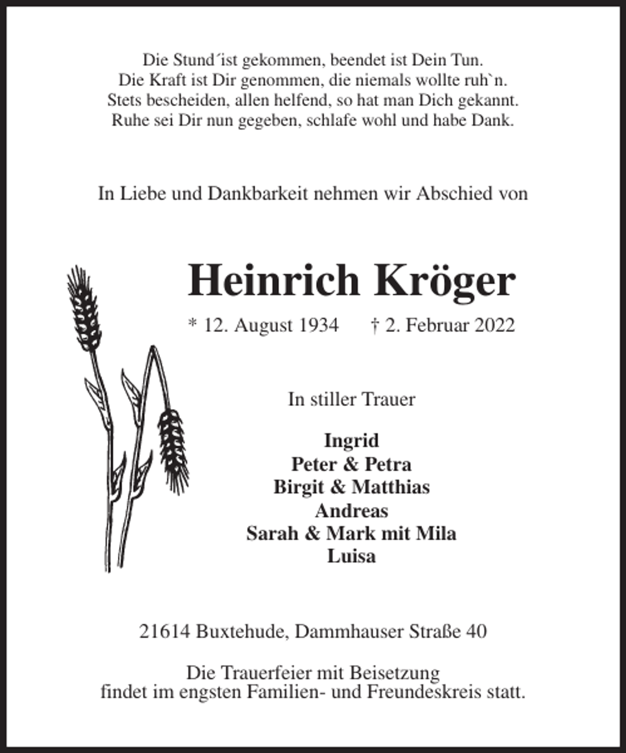 <p>Die Stund´ist gekommen, beendet ist Dein Tun.<br />Die Kraft ist Dir genommen, die niemals wollte ruh`n.<br />Stets bescheiden, allen helfend, so hat man Dich gekannt.<br />Ruhe sei Dir nun gegeben, schlafe wohl und habe Dank.<br />In Liebe und Dankbarkeit nehmen wir Abschied von<br />Heinrich Kröger<br />* 12. August 1934 † 2. Februar 2022<br />In stiller Trauer</p>
<p>Ingrid<br />Peter &amp; Petra<br />Birgit &amp; Matthias<br />Andreas<br />Sarah &amp; Mark mit Mila<br />Luisa<br />21614 Buxtehude, Dammhauser Straße 40</p>
<p>Die Trauerfeier mit Beisetzung<br />findet im engsten Familien- und Freundeskreis statt.</p>