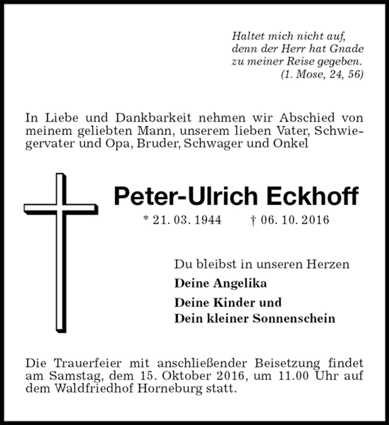 <p>Haltet mich nicht auf,<br />denn der Herr hat Gnade<br />zu meiner Reise gegeben.<br />(1. Mose, 24, 56)<br />In Liebe und Dankbarkeit nehmen wir Abschied von meinem geliebten Mann, unserem lieben Vater, Schwiegervater und Opa, Bruder, Schwager und Onkel<br />Peter-Ulrich Eckhoff<br />* 21. 03. 1944 † 06. 10. 2016<br />Du bleibst in unseren Herzen<br />Deine Angelika<br />Deine Kinder und<br />Dein kleiner Sonnenschein<br />Die Trauerfeier mit anschließender Beisetzung findet am Samstag, dem 15. Oktober 2016, um 11.00 Uhr auf dem Waldfriedhof Horneburg statt.</p>