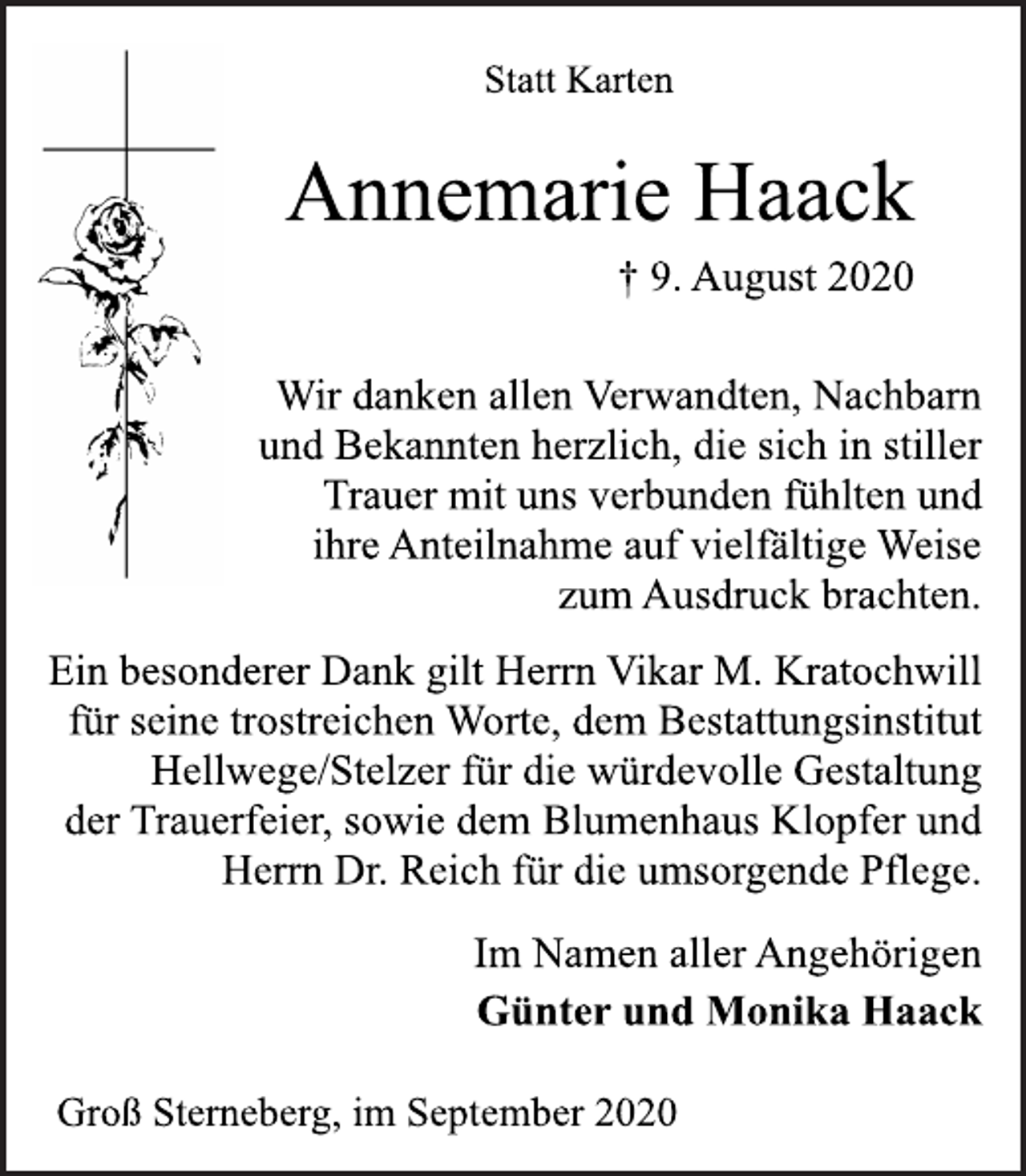 <p>Statt Karten<br />Annemarie Haack<br />† 9. August 2020<br />Wir danken allen Verwandten, Nachbarn und Bekannten herzlich, die sich in stiller Trauer mit uns verbunden fühlten und ihre Anteilnahme auf vielfältige Weise zum Ausdruck brachten.<br />Ein besonderer Dank gilt Herrn Vikar M. Kratochwill für seine trostreichen Worte, dem Bestattungsinstitut Hellwege/Stelzer für die würdevolle Gestaltung der Trauerfeier, sowie dem Blumenhaus Klopfer und Herrn Dr. Reich für die umsorgende Pflege.<br />Im Namen aller Angehörigen Günter und Monika Haack<br />Groß Sterneberg, im September 2020</p>