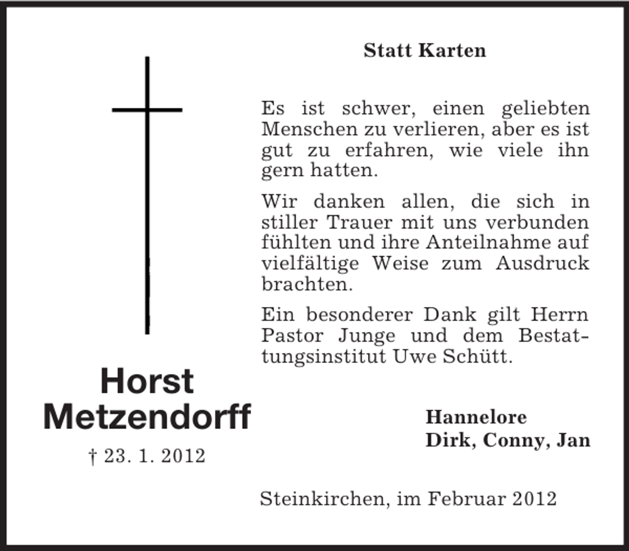 <p>Statt Karten</p><p>Horst<br />Metzendorff<br />† 23. 1. 2012</p><p>Es ist schwer, einen geliebten<br />Menschen zu verlieren, aber es ist<br />gut zu erfahren, wie viele ihn<br />gern hatten.<br />Wir danken allen, die sich in<br />stiller Trauer mit uns verbunden<br />fühlten und ihre Anteilnahme auf<br />vielfältige Weise zum Ausdruck<br />brachten.<br />Ein besonderer Dank gilt Herrn<br />Pastor Junge und dem Bestattungsinstitut Uwe Schütt.<br />Hannelore<br />Dirk, Conny, Jan<br />Steinkirchen, im Februar 2012</p>
