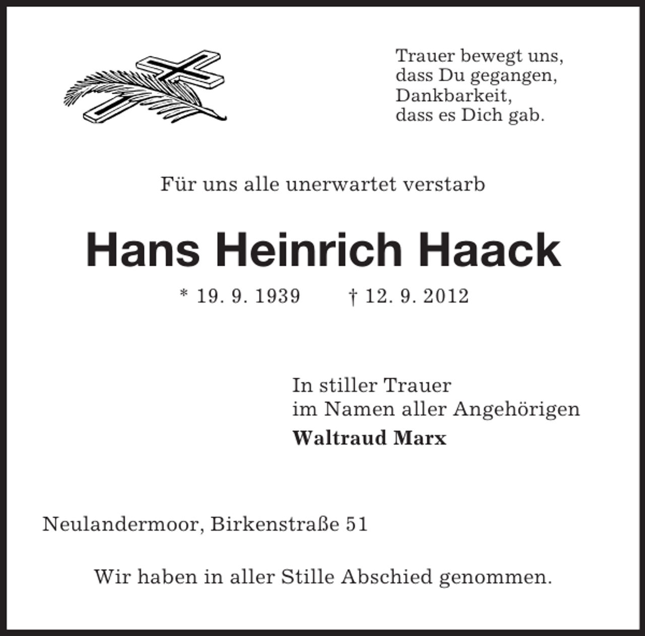 <p>Trauer bewegt uns,<br />dass Du gegangen,<br />Dankbarkeit,<br />dass es Dich gab.</p><p>Für uns alle unerwartet verstarb</p><p>Hans Heinrich Haack<br />* 19. 9. 1939</p><p>† 12. 9. 2012</p><p>In stiller Trauer<br />im Namen aller Angehörigen<br />Waltraud Marx</p><p>Neulandermoor, Birkenstraße 51<br />Wir haben in aller Stille Abschied genommen.</p>